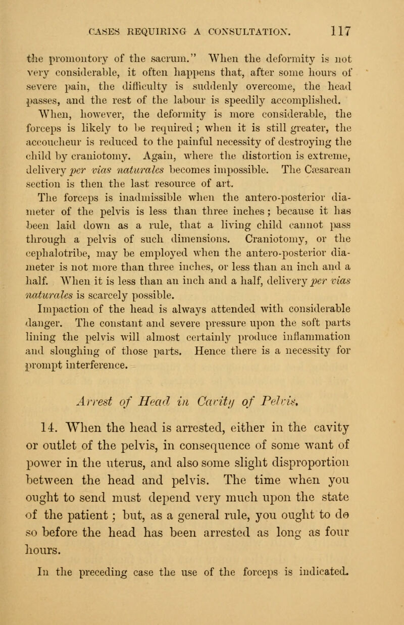 the promontory of the sacrum. When the deformity is not very considerable, it often liappens tliat, after some hours of severe pain, tlie difficulty is suddenly overcome, the head passes, and the rest of the labour is speedily accomplished. When, hoAvever, the deformity is more considerable, the forceps is likely to be rei][uired ; when it is still greater, the accoucheur is reduced to the painful necessity of destroying the (•hild by craniotomy. Again, where the distortion is extreme, delivery per vias naturalcs becomes impossible. The Ca2sarean section is then the last resource of art. The forceps is inadmissible when the antero-posterior dia- meter of the pelvis is less than three inches; because it has been laid down as a rule, that a living child cannot jiass through a pelvis of such dimensions. Craniotomy, or the cephalotribe, may be employed when the antero-posterior dia- meter is not more than three inches, or less than an inch and a half. When it is less than an inch and a half, delivery po' vias iiaturales is scarcely possible. Impaction of the head is alwaj^s attended with considerable danger. The constant and severe pressure upon the soft parts lining the pelvis will almost certainlj^ produce inflammation and sloughing of those parts. Hence there is a necessity for prompt interference. Arrest of Head in Car it// of PeJri>; 14. When the head is arrested, either in the cavity or outlet of the pelvis, in consequence of some want of power in the uterus, and also some slight disproportion between the head and pelvis. The time when you ought to send must depend very much upon the state of the patient; but, as a general rule, you ought to do so before the head has been arrested as long as four hours. In the preceding case the use of the forceps is indicated.