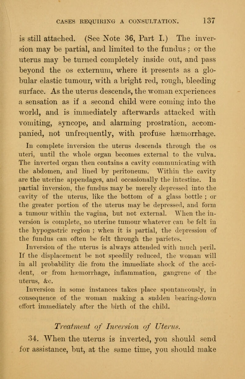 is still attached. (See Note 36, Part I.) The inver- sion may be partial, and limited to the fundus; or the uterus may be turned completely inside out, and pass beyond the os externum, where it presents as a glo- bular elastic tumour, with a bright red, rough, bleeding surface. As the uterus descends, the woman experiences a sensation as if a second child were coming into the world, and is immediately afterwards attacked with vomiting, syncope, and alarming prostration, accom- panied, not unfrequently, with profuse haemorrhage. In complete invei'sion the uterus descends through the os uteri, until the whole organ becomes external to the vulva. The inverted organ then contains a cavity communicating with the abdomen, and lined by peritoneum. Within the cavity are the uterine appendages, and occasionally the intestine. In partial inversion, the fundus may be merely depressed into the cavity of the uterus, like the bottom of a glass bottle ; or the greater portion of the uterus may be depressed, and form a tumour Avithin the vagina, but not external. When the in- version is complete, no uterine tumour whatever can be felt in the hypogastric region ; when it is partial, the depressioii of the fundus can often lie felt through the parietes. Inversion of the uterus is always attended with much peril. If the displacement be not speedil}^ reduced, the woman will in all probability die from the immediate shock of the acci- dent, or from h.emorrhage, inflammation, gangrene of the uterus, &c. Inversion in some instances takes place spontaneously, in consequence of the woman making a sudden bearing-down effort immediately after the l)irth of the child. Treatment of In>:ersion of Uterus. 34. When the uterus is inverted, you should send for assistance, but, at the same time, you should make