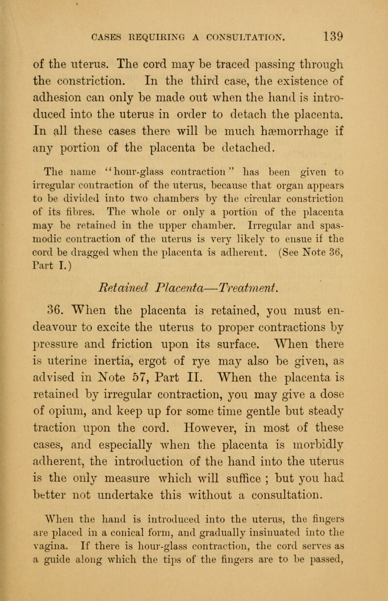 of the uterus. The cord may be traced passing through the constriction. In the third case, the existence of adhesion can only be made out when the liand is intro- duced into the uterus in order to detach tlie placenta. In all these cases there will be much haemorrhage if any portion of the placenta be detached. The name hour-glass contraction lias been given to irregular contraction of the uterus, because that organ appears to be divided into two chambers by the circular constriction of its fibres. The whole or only a portion of the placenta may be retained in the upper chamber. Irregular and spas- modic contraction of the uterus is very likely to ensue if the cord be dragged when the placenta is adherent. (See Note 36, Fart I.) Retained Placenta— Treatment. 36. When the placenta is retained, you must en- deavour to excite the uterus to proper contractions by pressure and friction upon its surface. When there is uterine inertia, ergot of rye may also be given, as advised in jN'ote 57, Part II. When the placenta is retained by irregular contraction, you may give a dose of opium, and keep up for some time gentle but steady traction upon the cord. However, in most of these cases, and especially when the placenta is morbidly adherent, the introduction of the hand into the uterus is the only measure which will suffice ; but you had better not undertake this without a consultation. When the hand is introduced into the uterus, the fingers are placed in a conical form, and gradually insinuated into the vagina. If there is hour-glass contraction, the cord serves as a guide along which the tips of the fingers are to be passed,