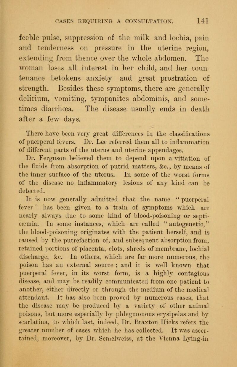 feeble pulse, suppression of the milk and lochia, pain and tenderness on pressure in the uterine region, extending from thence over the whole abdomen. The woman loses all interest in her child, and her coun- tenance betokens anxiety and great prostration of strength. Besides these symptoms, there are generally delirium, vomiting, tympanites abdominis, and some- times diarrhoea. The disease usually ends in death after a few days. There have been very great differences in the classifications of puerperal fevers. Dr. Lee referred them all to inflammation of different parts of the uterus and uterine appendages. Dr. Ferguson believed them to depend upon a vitiation of the fluids from absorption of putrid matters, &c., by means of the inner surface of the uterus. In some of the worst forms of the disease no inflammatory lesions of any kind can be detected. It is now generally admitted that the name puerperal fever has been given to a train of symptoms which are nearly always due to some kind of blood-poisoning or septi- caemia. In some instances, which are called  autogenetic, the blood-poisoning originates with the patient herself, and is caused by the putrefaction of, and subsequent absorption from, retained i»ortions of placenta, clots, shreds of membrane, lochial discharge, i^e. In others, which are far more numerous, the poison lias an external source ; and it is well known that puer})eral fever, in its worst form, is a highly contagious disease, and may be readily communicated from one patient to another, either directly or through the medium of the medical attendant. It has also l>een proved liy numerous cases, that the disease may be produced l)y a variety. of other animal poisons, but more especially by phlegmonous erj'sipelas and l)y scarlatina, to which last, indeed, Dr. Braxton Hicks refers the greater number of cases which he has collected. It was ascer- tained, moreover, by Dr. Semelweiss, at the Vienna Lying-in