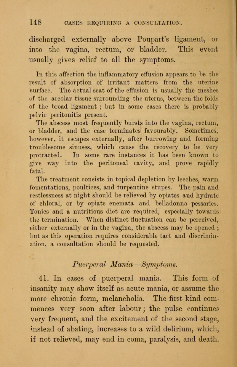 discharged externally above Poupart's ligament, or into the vagina, rectum, or bladder. This event usually gives relief to all the symptoms. In tins affection the inflammatory effusion appears to be the result of absorption of irritant matters from the uterine surface. The actual seat of the effusion is usually the meshes of the areolar tissue surrounding the uterus, between the folds of the broad ligament ; but in some cases there is probably pelvic peritonitis present. The abscess most frequently bursts into the vagina, rectum, or bladder, and the case terminates favourably. Sometimes, however, it escapes externally, after burrowing and forming troublesome sinuses, which cause the recovery to be very protracted. In some rare instances it has been known to give way into the peritoneal cavity, and prove rapidly fatal. The treatment consists in topical depletion by leeches, warm fomentations, poultices, and turpentine stupes. The pain and restlessness at night should be relieved by opiates and hydrate of chloral, or by opiate enemata and belladonna pessaries. Tonics and a nutritious diet are required, especially towards the termination. When distinct fluctuation can be perceived, either externally or in the vagina, the abscess may be opened ; but as this operation requires considerable tact and discrimin- ation, a consultation should be requested. Puet'peral Mania—Sjimptoms. 41. In cases of puerperal mania. This form of insanity may show itself as acute mania, or assume the more chronic form, melancholia. The first kind com- mences very soon after labour; the pulse continues very frec^uent, and the excitement of the second stage, instead of abating, increases to a wild delirium, which, if not relieved, may end in coma, paralysis, and death.