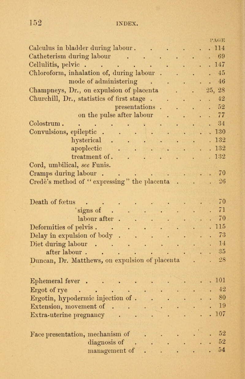 Calculus ill bladder during labour . Catheterism during labour Cellulitis, pelvic Chloroform, inhalation of, during labour . mode of administering Champneys, Dr., on expulsion of placenta Churchill, Dr., statistics of first stage . presentations . on the pulse after labour Colostrum ....... Convulsions, epileptic ..... hysterical .... apoplectic .... treatment of. Cord, umbilical, see Funis. Cramps during labour ..... Crede's method of  expressing the ])lacenta Death of foetus ' signs of ... . labour after .... Deformities of pelvis Delay in expulsion of body .... Diet during labour ..... after labour ...... Duncan, Dr. Matthews, on expulsion of placenta Ephemeral fever . Ergot of rye .... Ergotin, hypodermic injection of Extension, movement of . Extra-uterine pregnancy Face presentation, mechanism of diagnosis of management of