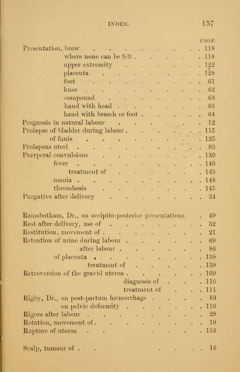 Pieseutation, brow where none can be felt . upper extreniity placenta foot knee .... conipounil hand with heail . hand with In-eech or foot Prognosis in natural labour Prolapse of bladder during labour . of funis .... Prolapsus uteri .... Puerperal convulsions fever .... treatment of mania .... thrombosis Purgative after delivery Ramsbotham, Dr., on occipito-posteri(»r presentations Rest after delivery, use of Restitution, movement of . Retention of urine during labour . after labour . of plaeoita , treatment of Retroversion of tlie gravid uterus . diagnosis of treatment of Rigby, Dr., on post-partum hccmorrhage . on pelvic deformity . Rigors after labour . Rotation, movement of. Rupture of uterus Scalp, tumour of 16