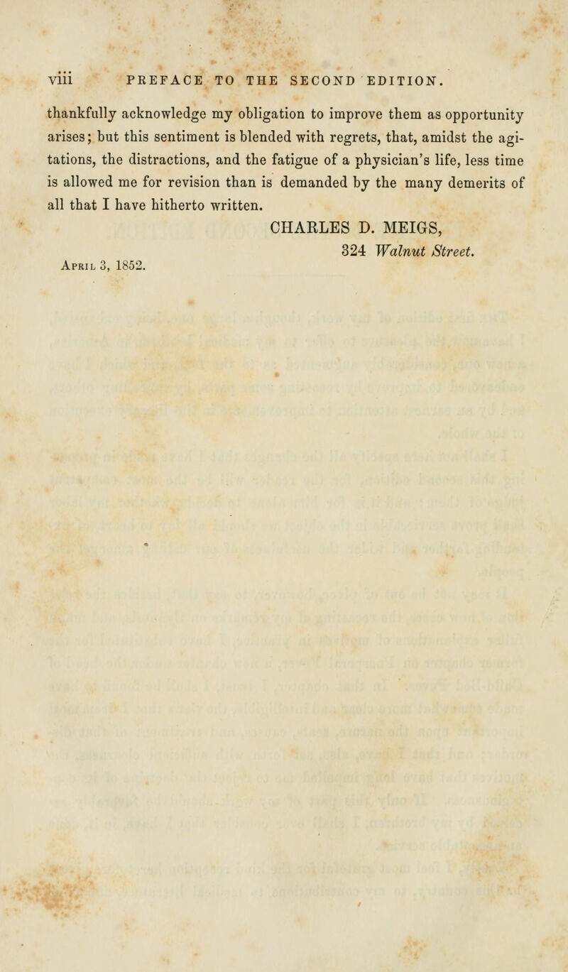 thankfully acknowledge my obligation to improve them as opportunity arises; but this sentiment is blended with regrets, that, amidst the agi- tations, the distractions, and the fatigue of a physician's life, less time is allowed me for revision than is demanded by the many demerits of all that I have hitherto written. CHARLES D. MEIGS, 324 Walnut Street. April 3, 1852.