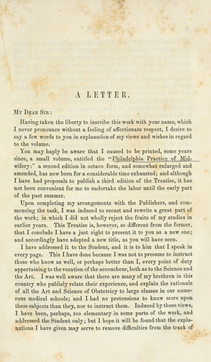 A LETTER. My Dear Sir : Having taken the liberty to inscribe this work with your name, which I never pronounce without a feeling of affectionate respect, I desire to say a few words to you in explanation of my views and wishes in regard to the volume. You may haply be aware that I caused to be printed, some years since, a small volume, entitled the Philadelphia Practice, pj Mid- wifery: a second edition in octavo form, and somewhat enlarged and amended, has now been for a considerable time exhausted; and although I have had proposals to publish a third edition of the Treatise, it has not been convenient for me to undertake the labor until the early part of the past summer. Upon completing my arrangements with the Publishers, and com- mencing the task, I was induced to recast and rewrite a great part of the work; in which I did not wholly reject the fruits of my studies in earlier years. This Treatise is, however, so different from the former, that I conclude I have a just right to present it to you as a new one; and accordingly have adopted a new title, as you will have seen. I have addressed it to the Student, and it is to him that I speak in every page. This I have done because I was not to presume to instruct those who know as well, or perhaps better than I, every point of duty appertaining to the vocation of the accoucheur, both as to the Science and the Art. I was well aware that there are many of my brethren in this country who publicly relate their experience, and explain the rationale of all the Art and Science of Obstetricy to large classes in our nume- rous medical schools; and I had no pretensions to know more upon these subjects than they, nor to instruct them. Induced by these views, I have been, perhaps, too elementary in some parts of the work, and addressed the Student only; but I hope it will be found that the expla-