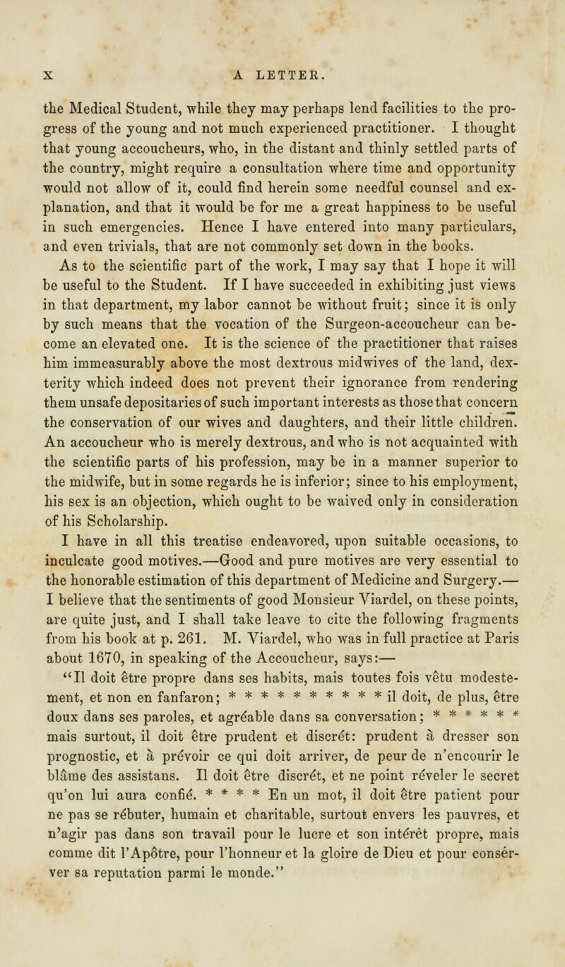 the Medical Student, while they may perhaps lend facilities to the pro- gress of the young and not much experienced practitioner. I thought that young accoucheurs, who, in the distant and thinly settled parts of the country, might require a consultation where time and opportunity would not allow of it, could find herein some needful counsel and ex- planation, and that it would be for me a great happiness to be useful in such emergencies. Hence I have entered into many particulars, and even trivials, that are not commonly set down in the books. As to the scientific part of the work, I may say that I hope it will be useful to the Student. If I have succeeded in exhibiting just views in that department, my labor cannot be without fruit; since it is only by such means that the vocation of the Surgeon-accoucheur can be- come an elevated one. It is the science of the practitioner that raises him immeasurably above the most dextrous midwives of the land, dex- terity which indeed does not prevent their ignorance from rendering them unsafe depositaries of such important interests as those that concern the conservation of our wives and daughters, and their little children. An accoucheur who is merely dextrous, and who is not acquainted with the scientific parts of his profession, may be in a manner superior to the midwife, but in some regards he is inferior; since to his employment, his sex is an objection, which ought to be waived only in consideration of his Scholarship. I have in all this treatise endeavored, upon suitable occasions, to inculcate good motives.—Good and pure motives are very essential to the honorable estimation of this department of Medicine and Surgery.— I believe that the sentiments of good Monsieur Viardel, on these points, are quite just, and I shall take leave to cite the following fragments from his book at p. 261. M. Yiardel, who was in full practice at Paris about 1670, in speaking of the Accoucheur, says:— II doit etre propre dans ses habits, mais toutes fois vetu modeste- ment, et non en fanfaron; ********** il doit, de plus, etre doux dans ses paroles, et agrdable dans sa conversation; ****** mais surtout, il doit ^tre prudent et discrdt: prudent si dresser son prognostic, et h prdvoir ce qui doit arriver, de peur de n'encourir le blame des assistans. II doit ^tre discr(^t, et ne point reveler le secret qu'on lui aura confid. * * * * En un mot, il doit ^tre patient pour ne pas se r^buter, humain et charitable, surtout envers les pauvres, et n'agir pas dans son travail pour le lucre et son int^ret propre, mais comme dit 1'Apotre, pour I'honneur et la gloire de Dieu et pour conser- ver sa reputation parmi le monde.