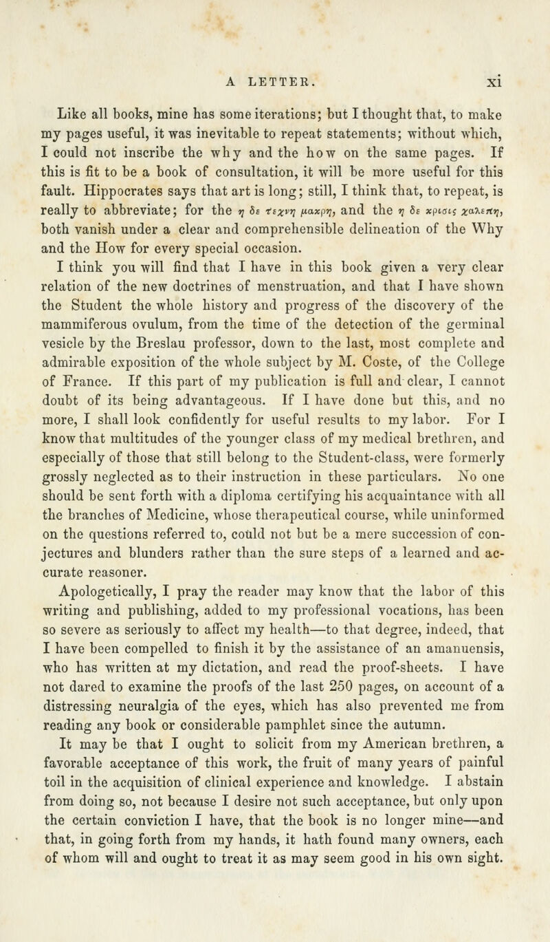 Like all books, mine has some iterations; but Itliought that, to make my pages useful, it was inevitable to repeat statements; without which, I could not inscribe the why and the how on the same pages. If this is fit to be a book of consultation, it will be more useful for this fault. Hippocrates says that art is long; still, I think that, to repeat, is really to abbreviate; for the tj 8s ttxvri fiaxpt;, and the »? Ss xptotj x'^'t^^^nt both vanish under a clear and comprehensible delineation of the Why and the How for every special occasion. I think you will find that I have in this book given a very clear relation of the new doctrines of menstruation, and that I have shown the Student the whole history and progress of the discovery of the mammiferous ovulum, from the time of the detection of the germinal vesicle by the Breslau professor, down to the last, most complete and admirable exposition of the whole subject by M. Coste, of the College of France. If this part of my publication is full and clear, I cannot doubt of its being advantageous. If I have done but this, and no more, I shall look confidently for useful results to my labor. For I know that multitudes of the younger class of my medical brethren, and especially of those that still belong to the Student-class, were formerly grossly neglected as to their instruction in these particulars. No one should be sent forth with a diploma certifying his acquaintance with all the branches of Medicine, whose therapeutical course, while uninformed on the questions referred to, could not but be a mere succession of con- jectures and blunders rather than the sure steps of a learned and ac- curate reasoner. Apologetically, I pray the reader may know that the labor of this writing and publishing, added to my professional vocations, has been so severe as seriously to affect my health—to that degree, indeed, that I have been compelled to finish it by the assistance of an amanuensis, who has written at my dictation, and read the proof-sheets. I have not dared to examine the proofs of the last 250 pages, on account of a distressing neuralgia of the eyes, which has also prevented me from reading any book or considerable pamphlet since the autumn. It may be that I ought to solicit from my American brethren, a favorable acceptance of this work, the fruit of many years of painful toil in the acquisition of clinical experience and knowledge. I abstain from doing so, not because I desire not such acceptance, but only upon the certain conviction I have, that the book is no longer mine—and that, in going forth from my hands, it hath found many owners, each of whom will and ought to treat it as may seem good in his own sight.