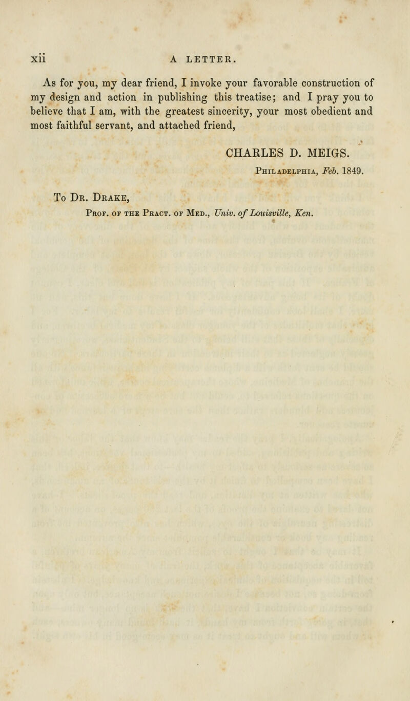 As for you, my dear friend, I invoke your favorable construction of my design and action in publishing this treatise; and I pray you to believe that I am, with the greatest sincerity, your most obedient and most faithful servant, and attached friend, CHARLES D. MEIGS. Philadelphia, Feb. 1849. To Dr. Drake, Prof, of the Pract. of Med., Univ. of Louisville, Ken.