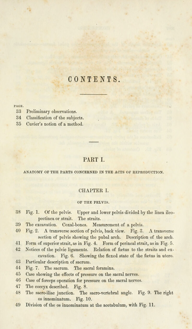 CONTENTS. 33 Preliminary observations. 34 Classification of the subjects. 35 Cuvier's notion of a method. PART I. ANATOMY OP THE PARTS CONCERNED IN THE ACTS OF REPRODUCTION. CHAPTER I. OF THE PELVIS. 38 Fig. 1. Of the pelvis. Upper and lower pelvis divided by the linea ileo- pectinea or strait. The straits. 39 The excavation. Coxal-bones. Measurement of a pelvis. 40 Fig. 2. A transverse section of pelvis, back view. Fig. 3. A transverse section of pelvis showing the pubal arch. Description of the arch. 41 Form of superior strait, as in Fig. 4. Form of perineal strait, as in Fig. 5. 42 Notices of the pelvic ligaments. Relation of foetus to the straits and ex- cavation. Fig. 6. Showing the flexed state of the foetus in utero. 43 Particular description of sacrum. 44 Fig. 7. The sacrum. The sacral foramina. 45 Case showing the eflects of pressure on the sacral nerves. 46 Case of forceps operation for pressure on the sacral nerves. 47 The coccyx described. Fig. 8. 48 The sacro-iliac junction. The sacro-vertebral angle. Fig. 9. The right OS innominatum. Fig. 10.