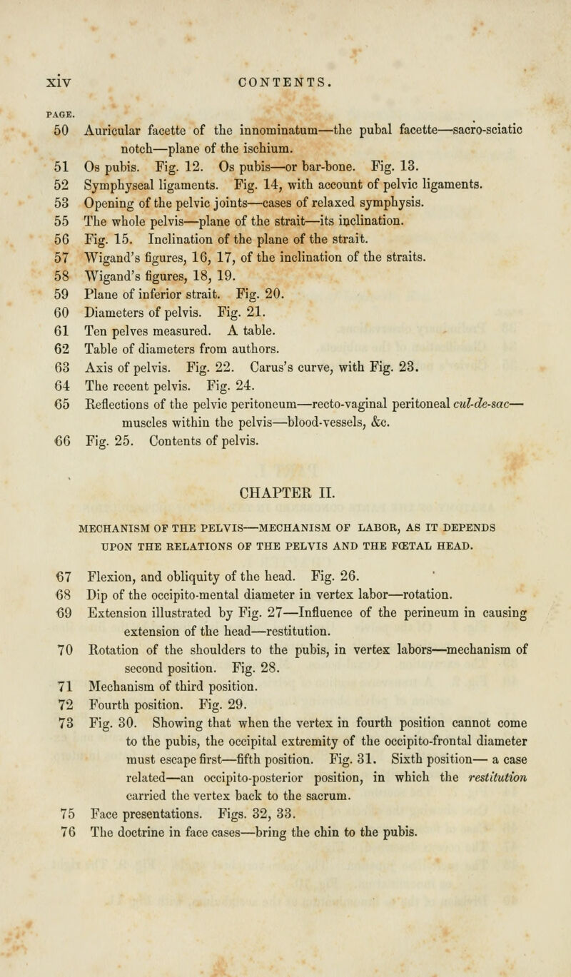 PAGE. 50 Auricular facette of the innominatum—the pubal facette—sacro-sciatic notch—plane of the ischium. 51 Os pubis. Fig. 12. Os pubis—or bar-bone. Fig. 13. 52 Symphyseal ligaments. Fig. 14, with account of pelvic ligaments. 53 Opening of the pelvic joints—cases of relaxed symphysis. 55 The whole pelvis—plane of the strait—its iuclination. 56 Fig. 15. Inclination of the plane of the strait. 57 Wigand's figures, 16, 17, of the inclination of the straits. 58 Wigand's figures, 18, 19. 59 Plane of inferior strait. Fig. 20. 60 Diameters of pelvis. Fig. 21. 61 Ten pelves measured. A table. 62 Table of diameters from authors. 63 Axis of pelvis. Fig. 22. Carus's curve, with Fig. 23. 64 The recent pelvis. Fig. 24. 65 Reflections of the pelvic peritoneum—recto-vaginal peritoneal cul-de-sac— muscles within the pelvis—blood-vessels, &c. 66 Fig. 25. Contents of pelvis. CHAPTER II. MECHANISM OF THE PELVIS—MECHANISM OP LABOR, AS IT DEPENDS UPON THE RELATIONS OP THE PELVIS AND THE FCETAL HEAD. 67 Flexion, and obliquity of the head. Fig. 26. 68 Dip of the occipito-mental diameter in vertex labor—rotation. 69 Extension illustrated by Fig. 27—Influence of the perineum in causing extension of the head—restitution. 70 Rotation of the shoulders to the pubis, in vertex labors—mechanism of second position. Fig. 28. 71 Mechanism of third position. 72 Fourth position. Fig. 29. 73 Fig. 30. Showing that when the vertex in fourth position cannot come to the pubis, the occipital extremity of the occipito-frontal diameter must escape first—fifth position. Fig. 31. Sixth position—a case related—an occipito-posterior position, in which the restitution carried the vertex back to the sacrum. 75 Face presentations. Figs. 32, 33. 76 The doctrine in face cases—bring the chin to the pubis.