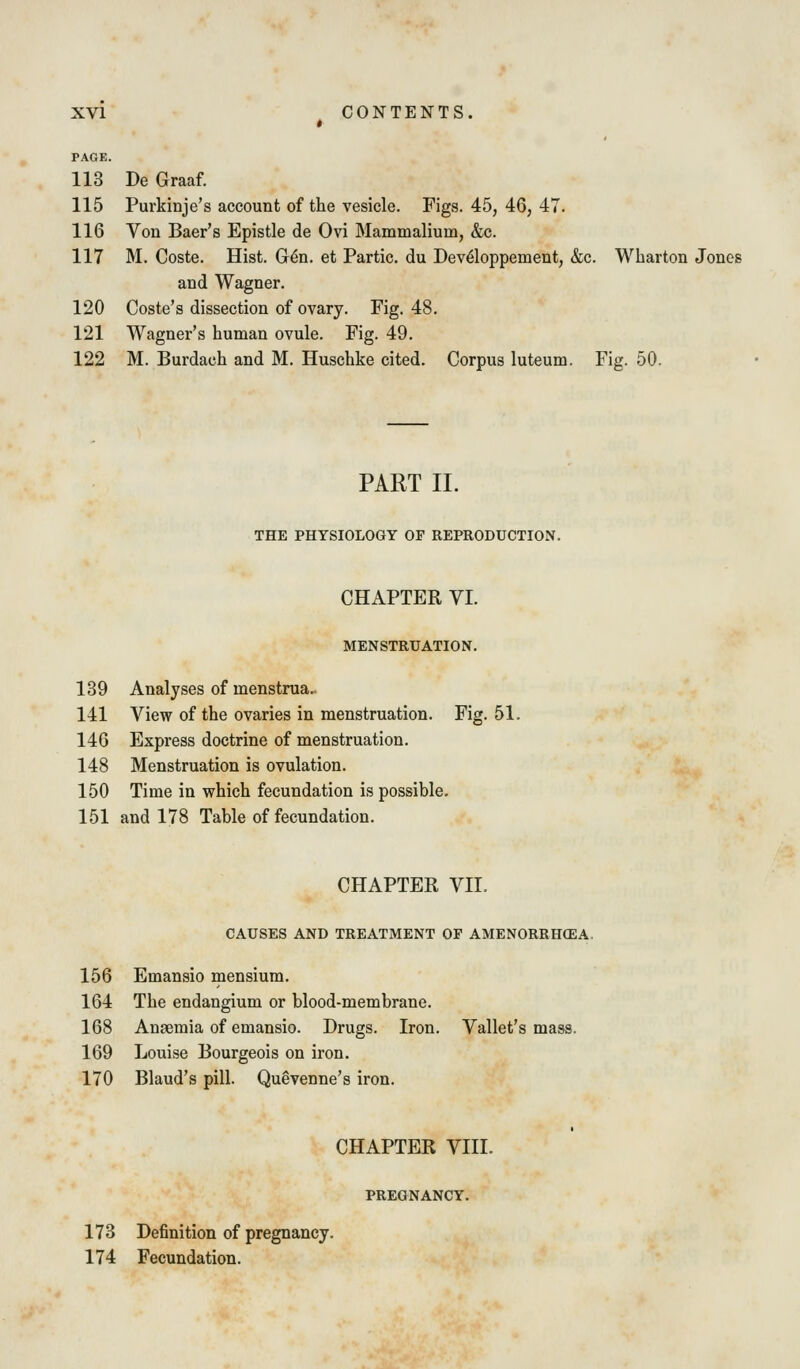 PAGE. 113 De Graaf. 115 Purkinje's account of the vesicle. Figs. 45, 46, 47. 116 Von Baer's Epistle de Ovi Mammalium, &c. 117 M. Coste. Hist. G^n. et Partic. du Dev^loppement, &c. Wharton Jones and Wagner. 120 Coste's dissection of ovary. Fig. 48. 121 Wagner's human ovule. Fig. 49. 122 M. Burdach and M. Huschke cited. Corpus luteum. Fig. 50. PART II. THE PHYSIOLOGY OF REPRODUCTION. CHAPTER VI. MENSTRUATION. 139 Analyses of menstrua. 141 View of the ovaries in menstruation. Fig. 51. 146 Express doctrine of menstruation. 148 Menstruation is ovulation. 150 Time in which fecundation is possible. 151 and 178 Table of fecundation. CHAPTER VII. CAUSES AND TREATMENT OF AMENORRHCEA. 156 Emansio mensium. 164 The endangium or blood-membrane. 168 Anaemia of emansio. Drugs. Iron. Vallet's mass. 169 Louise Bourgeois on iron. 170 Blaud's pill. Quevenne's iron. CHAPTER VIII. PREGNANCY. 173 Definition of pregnancy. 174 Fecundation.