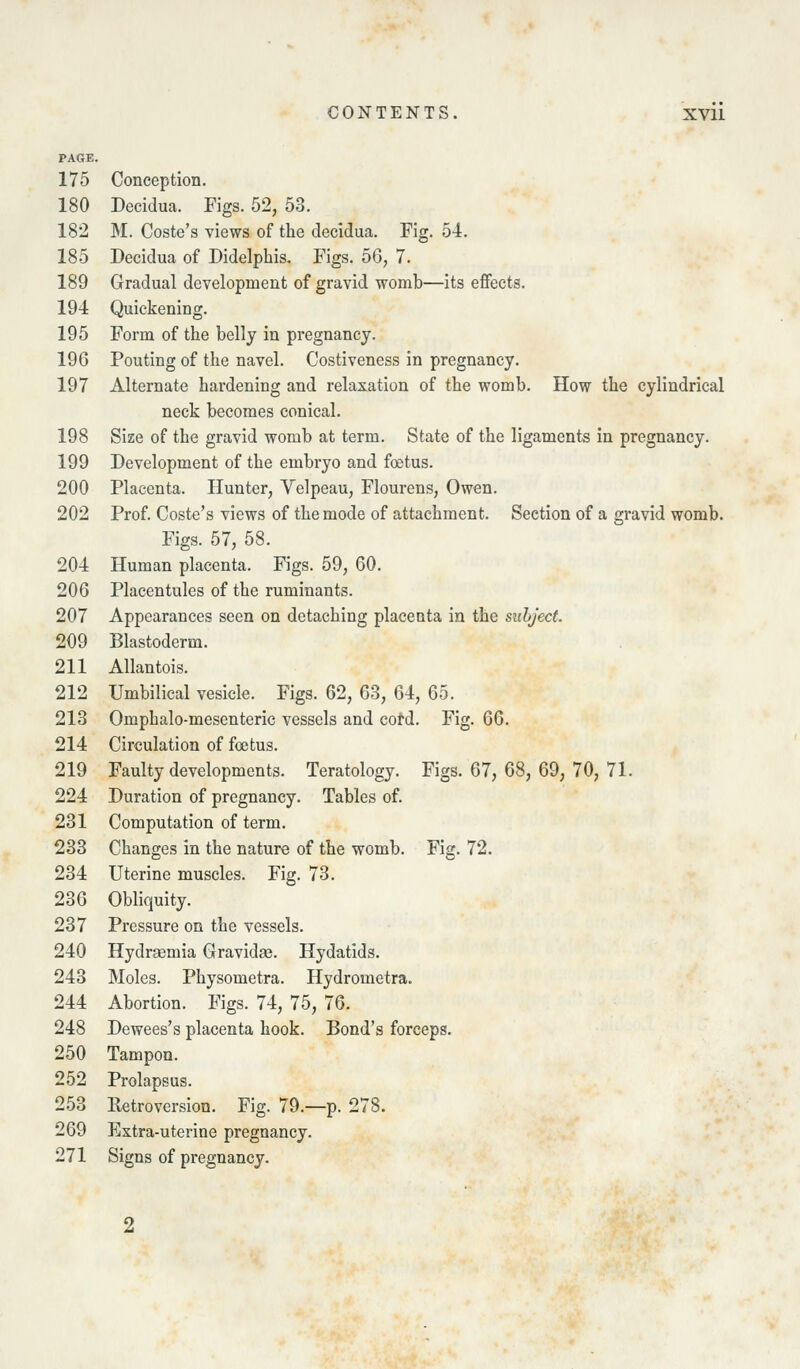 PAGE. 175 Conception. 180 Decidua. Figs. 52, 53. 182 M. Coste's views of the decidua. Fig. 54. 185 Decidua of Didelphis. Figs. 56, 7. 189 Gradual development of gravid womb—its effects. 194 Quickening. 195 Form of the belly in pregnancy. 196 Pouting of the navel. Costiveness in pregnancy. 197 Alternate hardening and relaxation of the womb. How the cylindrical neck becomes conical. 198 Size of the gravid womb at term. State of the ligaments in pregnancy. 199 Development of the embryo and foetus. 200 Placenta. Hunter, Velpeau, Flourens, Owen. 202 Prof. Coste's views of the mode of attachment. Section of a gravid womb. Figs. 57, 58. 204 Human placenta. Figs. 59, 60. 206 Placentules of the ruminants. 207 Appearances seen on detaching placenta in the subject 209 Blastoderm. 211 Allantois. 212 Umbilical vesicle. Figs. 62, 63, 64, 65. 213 Omphalo-mesenteric vessels and cord. Fig. 66. 214 Circulation of foetus. 219 Faulty developments. Teratology. Figs. 67, 68, 69, 70, 71. 224 Duration of pregnancy. Tables of. 231 Computation of term. 233 Changes in the nature of the womb. Fig. 72. 234 Uterine muscles. Fig. 73. 236 Obliquity. 237 Pressure on the vessels. 240 Hydragmia Gravidas. Hydatids. 243 Moles. Physometra. Hydrometra. 244 Abortion. Figs. 74, 75, 76. 248 Dewees's placenta hook. Bond's forceps. 250 Tampon. 252 Prolapsus. 253 Retroversion. Fig. 79.—p. 278. 269 Extra-uterine pregnancy. 271 Signs of pregnancy.