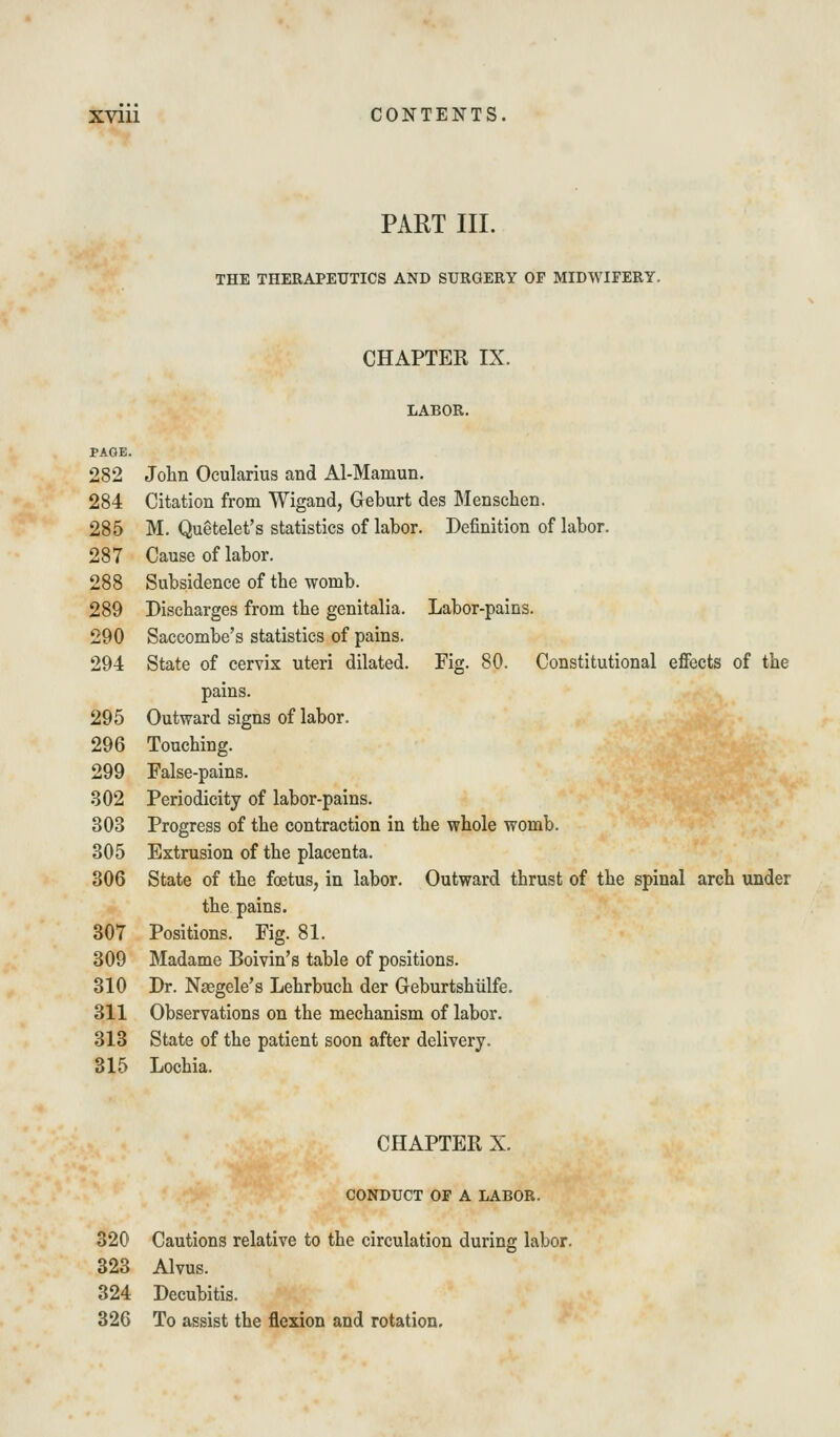 PART III. THE THERAPEUTICS AND SURGERY OF MIDWIFERY. CHAPTER IX. LABOR. PAGE. 282 John Ocularius and Al-Mamun. 284 Citation from Wigand, Geburt des Menschen. 285 M. Quetelet's statistics of labor. Definition of labor. 287 Cause of labor. 288 Subsidence of tbe womb. 289 Discbarges from the genitalia. Labor-pains. 290 Saccombe's statistics of pains. 294 State of cervix uteri dilated. Fig. 80. Constitutional effects of the pains. 295 Outward signs of labor. 296 Touching. 299 False-pains. 302 Periodicity of labor-pains. 303 Progress of the contraction in the whole womb. 305 Extrusion of the placenta. 306 State of the foetus, in labor. Outward thrust of the spinal arch under the pains. 307 Positions. Fig. 81. 309 Madame Boivin's table of positions. 310 Dr. Nsegele's Lehrbuch der Geburtshiilfe. 311 Observations on the mechanism of labor. 313 State of the patient soon after delivery. 315 Lochia. CHAPTER X. CONDUCT OP A LABOR. 320 Cautions relative to the circulation during labor. 323 Alvus. 324 Decubitis. 326 To assist the flexion and rotation.