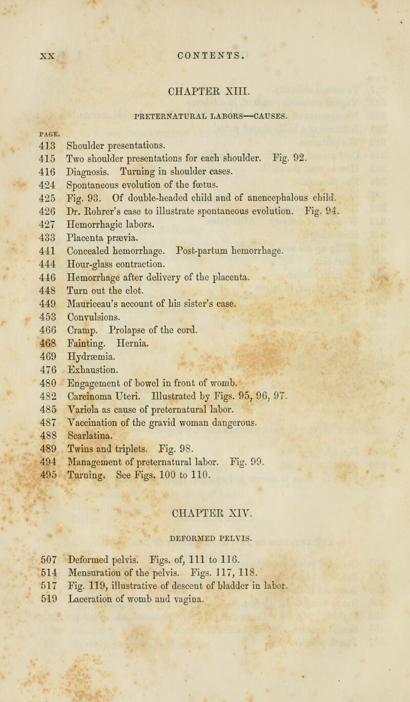 CHAPTER XIII. PRETERNATURAL LABORS—CAUSES- PAGE. 413 Shoulder presentations. 415 Two shoulder presentations for each shoulder. Fig. 92. 416 Diagnosis. Turning in shoulder cases. 424 Spontaneous evolution of the foetus. 425 Fig. 93. Of double-headed child and of anencephalous child. 426 Dr. Rohrer's case to illustrate spontaneous evolution. Fig. 94. 427 Hemorrhagic labors. 433 Placenta prsevia. 441 Concealed hemorrhage. Post-partum hemorrhage. 444 Hour-glass contraction. 446 Hemorrhage after delivery of the placenta. 448 Turn out the clot. 449 Mauriceau's account of his sister's case. 453 Convulsions. 466 Cramp. Prolapse of the cord. 468 Fainting. Hernia. 469 Hydrasmia. 476 Exhaustion. 480 Engagement of bowel in front of womb. 482 Carcinoma Uteri. Illustrated by Figs. 95, 96, 97. 485 Variola as cause of preternatural labor. 487 Vaccination of the gravid woman dangerous. 488 Scarlatina. 489 Twins and triplets. Fig. 98. 494 Management of preternatural labor. Fig. 99. 495 Turning. See Figs. 100 to 110. CHAPTER XIV. DEFORMED PELVIS. 507 Deformed pelvis. Figs, of, 111 to 116. 514 Mensuration of the pelvis. Figs. 117, 118. 517 Fig. 119, illustrative of descent of bladder in labor. 519 Laceration of womb and vagina.