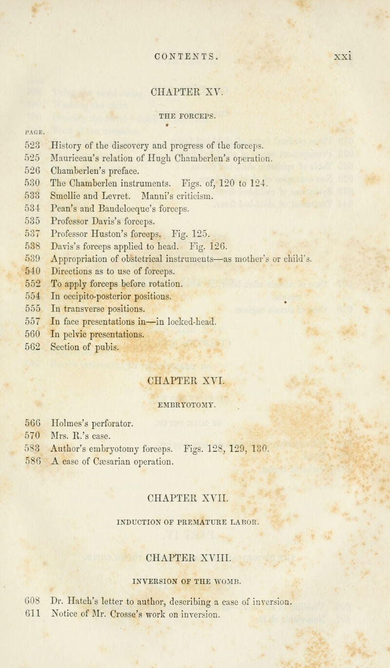 CHAPTER XV. THE FORCEPS. PAGE. 523 History of the discovery and progress of the forceps. 525 Mauriceau's relation of Hugli Chamberlen's operation. 526 Chamberlen's preface. 530 The Chamberlen instruments. Figs, of, 120 to 124. 533 Smellie and Levret. Manni's criticism. 534 Pean's and Baudelocque's forceps. 535 Professor Davis's forceps. 537 Professor Huston's forceps. Fig. 125. 538 Davis's forceps applied to head. Fig. 126. 539 Appropriation of obstetrical instruments—as mother's or child's. 540 Directions as to use of forceps. 552 To apply forceps before rotation. 554 In occipito-posterior positions. 555 In transverse positions. 557 In face presentations in—in locked-hcad. 560 In pelvic presentations. 562 Section of pubis. CHAPTER XVI. EMBRYOTOMY. 566 Holmes's perforator. 570 Mrs. R.'s case. 583 Author's embryotomy forceps. Figs. 128, 129, 130. 586 A case of Csesarian operation. CHAPTER XVII. INDUCTION OF PREMATURE LABOR. CHAPTER XVIII. INVERSION OF THE WOMB. 608 Dr. Hatch's letter to author, describing a case of inversion. 611 Notice of Mr. Crosse's work on inversion.