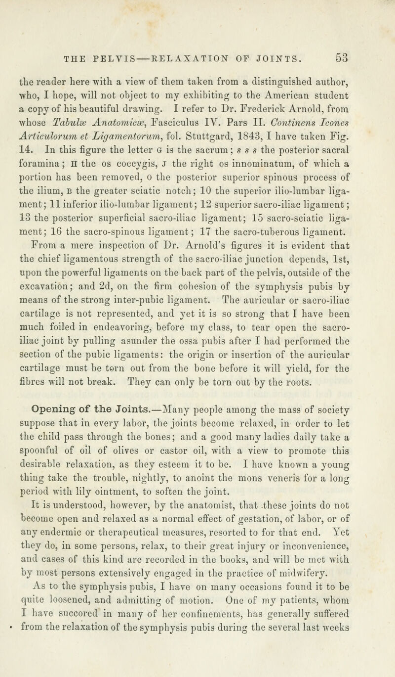 the reader here with a view of them taken from a distinguished author, who, I hope, will not object to my exhibiting to the American student a copy of his beautiful drawing. I refer to Dr. Frederick Arnold, from whose Tabulse Anatomicse, Fasciculus IV. Pars II. Continens Icones Articulorum et Ligamentorwn, fol. Stuttgard, 1843, I have taken Fig. 14. In this figure the letter g is the sacrum; s s s the posterior sacral foramina; h the os coccygis, J the right os innominatum, of which a portion has been removed, o the posterior superior spinous process of the ilium, B the greater sciatic notch; 10 the superior ilio-lumbar liga- ment ; 11 inferior ilio-lumbar ligament; 12 superior sacro-iliac ligament; 13 the posterior superficial sacro-iliac ligament; 15 sacro-sciatic liga- ment; 16 the sacro-spinous ligament; 17 the sacro-tuberous ligament. From a mere inspection of Dr. Arnold's figures it is evident that the chief ligamentous strength of the sacro-iliac junction depends, 1st, upon the powerful ligaments on the back part of the pelvis, outside of the excavation; and 2d, on the firm cohesion of the symphysis pubis by means of the strong inter-pubic ligament. The auricular or sacro-iliac cartilage is not represented, and yet it is so strong that I have been much foiled in endeavoring, before my class, to tear open the sacro- iliac joint by pulling asunder the ossa pubis after I had performed the section of the pubic ligaments: the origin or insertion of the auricular cartilage must be tern out from the bone before it will yield, for the fibres will not break. They can only be torn out by the roots. Opening of the Joints.—Many people among the mass of society suppose that in every labor, the joints become relaxed, in order to let the child pass through the bones; and a good many ladies daily take a spoonful of oil of olives or castor oil, with a view to promote this desirable relaxation, as they esteem it to be. I have known a young thing take the trouble, nightly, to anoint the mons veneris for a long period with lily ointment, to soften the joint. It is understood, however, by the anatomist, that .these joints do not become open and relaxed as a normal efi:ect of gestation, of labor, or of any endermic or therapeutical measures, resorted to for that end. Yet they do, in some persons, relax, to their great injury or inconvenience, and cases of this kind are recorded in the books, and will be met with by most persons extensively engaged in the practice of midwifery. As to the symphysis pubis, I have on many occasions found it to be quite loosened, and admitting of motion. One of my patients, whom I have succored in many of her confinements, has generally suffered from the relaxation of the symphysis pubis during the several last weeks
