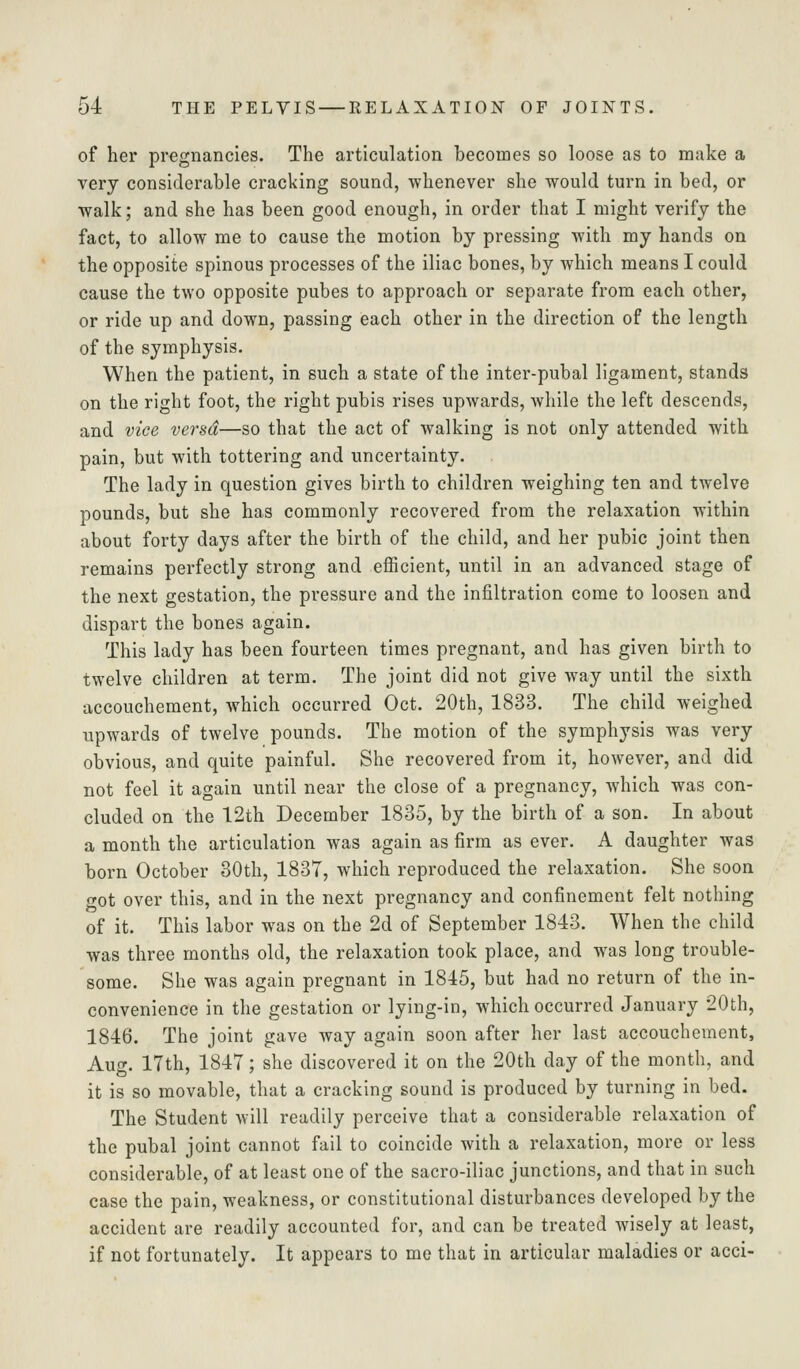 of her pregnancies. The articulation becomes so loose as to make a very considerable cracking sound, whenever she would turn in bed, or walk; and she has been good enough, in order that I might verify the fact, to allow me to cause the motion by pressing with my hands on the opposite spinous processes of the iliac bones, by which means I could cause the two opposite pubes to approach or separate from each other, or ride up and down, passing each other in the direction of the length of the symphysis. When the patient, in such a state of the inter-pubal ligament, stands on the right foot, the right pubis rises upwards, while the left descends, and vice versa—so that the act of walking is not only attended with pain, but with tottering and uncertainty. The lady in question gives birth to children weighing ten and twelve pounds, but she has commonly recovered from the relaxation within about forty days after the birth of the child, and her pubic joint then remains perfectly strong and efficient, until in an advanced stage of the next gestation, the pressure and the infiltration come to loosen and dispart the bones again. This lady has been fourteen times pregnant, and has given birth to twelve children at term. The joint did not give way until the sixth accouchement, which occurred Oct. 20th, 1833. The child weighed upwards of twelve pounds. The motion of the symphysis was very obvious, and quite painful. She recovered from it, however, and did not feel it again until near the close of a pregnancy, which was con- cluded on the 12th December 1885, by the birth of a son. In about a month the articulation was again as firm as ever. A daughter was born October 30th, 1837, which reproduced the relaxation. She soon got over this, and in the next pregnancy and confinement felt nothing of it. This labor was on the 2d of September 1843. When the child was three months old, the relaxation took place, and was long trouble- some. She was again pregnant in 1815, but had no return of the in- convenience in the gestation or lying-in, which occurred January 20th, 1846. The joint gave way again soon after her last accouchement, Aug. 17th, 1847; she discovered it on the 20th day of the month, and it is so movable, that a cracking sound is produced by turning in bed. The Student will readily perceive that a considerable relaxation of the pubal joint cannot fail to coincide with a relaxation, more or less considerable, of at least one of the sacro-iliac junctions, and that in such case the pain, weakness, or constitutional disturbances developed by the accident are readily accounted for, and can be treated wisely at least, if not fortunately. It appears to me that in articular maladies or acci-