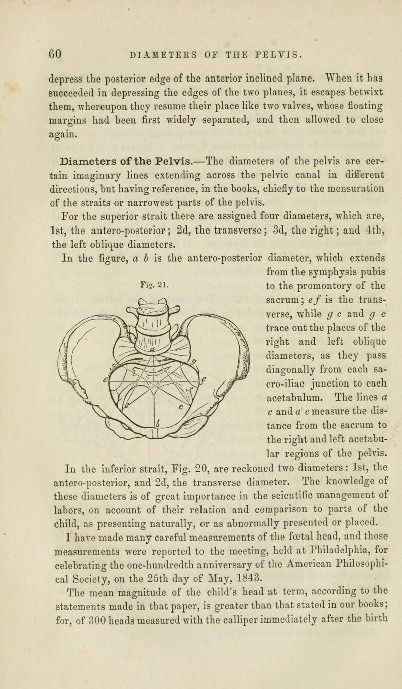 depress the posterior edge of the anterior inclined plane. When it has succeeded in depressing the edges of the two planes, it escapes betwixt them, whereupon they resume their place like two valves, whose floating margins had been first widely separated, and then allowed to close again. Diameters of the Pelvis.—The diameters of the pelvis are cer- tain imaginary lines extending across the pelvic canal in different directions, but having reference, in the books, chiefly to the mensuration of the straits or narrowest parts of the pelvis. For the superior strait there are assigned four diameters, which are, 1st, the antero-posterior; 2d, the transverse; 3d, the right; and 4th, the left oblique diameters. In the figure, a 6 is the antero-posterior diameter, which extends from the symphysis pubis Fig. 21. to the promontory of the sacrum; ef is the trans- verse, while g c and g c trace out the places of the right and left oblique diameters, as they pass diagonally from each sa- cro-iliac junction to each acetabulum. The lines a c and a c measure the dis- tance from the sacrum to the right and left acetabu- lar regions of the pelvis. In the inferior strait. Fig. 20, are reckoned two diameters: 1st, the antero-posterior, and 2d, the transverse diameter. The knowledge of these diameters is of great importance in the scientific management of labors, on account of their relation and comparison to parts of the child, as presenting naturally, or as abnormally presented or placed. I have made many careful measurements of the fcetal head, and those measurements were reported to the meeting, held at Philadelphia, for celebrating the one-hundredth anniversary of the American Philosophi- cal Society, on the 25th day of May, 1843. The mean magnitude of the child's head at terra, according to the statements made in that paper, is greater than that stated in our books; for, of 300 heads measured with the calliper immediately after the birth