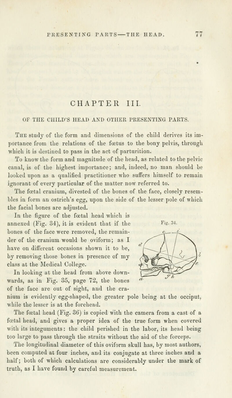 CHAPTER III. OF THE CHILD'S HEAD AND OTHER PRESENTING PARTS. Fijr. 34. The study of the form and dimensions of the child derives its im- portance from the relations of the foetus to the bony pelvis, through which it is destined to pass in the act of parturition. To know the form and magnitude of the head, as related to the pelvic canal, is of the highest importance; and, indeed, no man should be looked upon as a qualified practitioner who suffers himself to remain ignorant of every particular of the matter now referred to. The fcetal cranium, divested of the bones of the face, closely resem- bles in form an ostrich's egg, upon the side of the lesser pole of which the facial bones are adjusted. In the figure of the foetal head which is annexed (Fig. 34), it is evident that if the bones of the face were removed, the remain- der of the cranium would be oviform; as I have on diiferent occasions shown it to be, by removing those bones in presence of my class at the Medical College. In looking at the head from above down- wards, as in Fig. 35, page 72, the bones of the face are out of sight, and the cra- nium is evidently egg-shaped, the greater pole being at the occiput, while the lesser is at the forehead. The foetal head (Fig. 36) is copied with the camera from a cast of a foetal head, and gives a proper idea of the true form when covered with its integuments: the child perished in the labor, its head being too large to pass through the straits without the aid of the forceps. The longitudinal diameter of this oviform skull has, by most authors, been computed at four inches, and its conjugate at three inches and a half; both of which calculations are considerably under the mark of truth, as I have found by careful measurement. ^f'