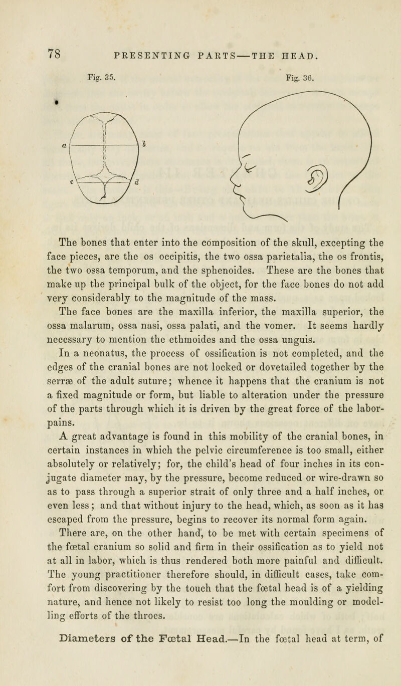 Fig. 35. Fiff. 36. The bones that enter into the composition of the skull, excepting the face pieces, are the os occipitis, the two ossa parietalia, the os frontis, the two ossa teraporum, and the sphenoides. These are the bones that make up the principal bulk of the object, for the face bones do not add very considerably to the magnitude of the mass. The face bones are the maxilla inferior, the maxilla superior, the ossa malarura, ossa nasi, ossa palati, and the vomer. It seems hardly necessary to mention the ethmoides and the ossa unguis. In a neonatus, the process of ossification is not completed, and the edges of the cranial bones are not locked or dovetailed together by the serrse of the adult suture; whence it happens that the cranium is not a fixed magnitude or form, but liable to alteration under the pressure of the parts through which it is driven by the great force of the labor- pains. A great advantage is found in this mobility of the cranial bones, in certain instances in which the pelvic circumference is too small, either absolutely or relatively; for, the child's head of four inches in its con- jugate diameter may, by the pressure, become reduced or wire-drawn so as to pass through a superior strait of only three and a half inches, or even less; and that without injury to the head, which, as soon as it has escaped from the pressure, begins to recover its normal form again. There are, on the other hand, to be met with certain specimens of the foetal cranium so solid and firm in their ossification as to yield not at all in labor, which is thus rendered both more painful and difficult. The young practitioner therefore should, in difficult cases, take com- fort from discovering by the touch that the foetal head is of a yielding nature, and hence not likely to resist too long the moulding or model- linjc efforts of the throes. Diameters of the Fcetal Head.—In the foetal head at term, of