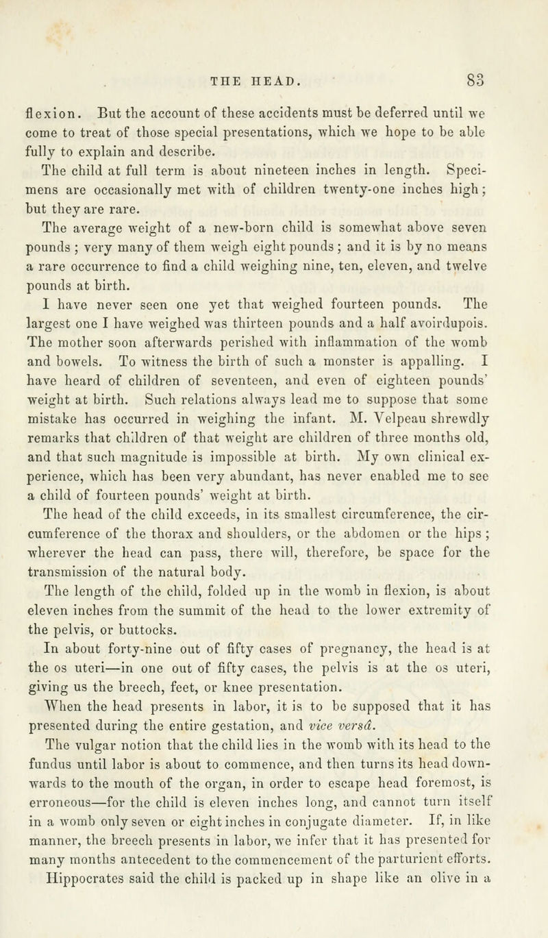 flexion. But the account of these accidents must he deferred until we come to treat of those special presentations, which we hope to be able fully to explain and describe. The child at full term is about nineteen inches in length. Speci- mens are occasionally met with of children twenty-one inches high; but they are rare. The average weight of a new-born child is somewhat above seven pounds ; very many of them weigh eight pounds ; and it is by no means a rare occurrence to find a child weighing nine, ten, eleven, and twelve pounds at birth. I have never seen one yet that weighed fourteen pounds. The largest one I have weighed was thirteen pounds and a half avoirdupois. The mother soon afterwards perished with inflammation of the womb and bowels. To witness the birth of such a monster is appalling. I have heard of children of seventeen, and even of eighteen pounds' weight at birth. Such relations always lead me to suppose that some mistake has occurred in weighing the infant. M. Velpeau shrewdly remarks that children of that weight are children of three months old, and that such magnitude is impossible at birth. My own clinical ex- perience, which has been very abundant, has never enabled me to see a child of fourteen pounds' weight at birth. The head of the child exceeds, in its smallest circumference, the cir- cumference of the thorax and shoulders, or the abdomen or the hips ; wherever the head can pass, there will, therefore, be space for the transmission of the natural body. The length of the child, folded up in the womb in flexion, is about eleven inches from the summit of the head to the lower extremity of the pelvis, or buttocks. In about forty-nine out of fifty cases of pregnancy, the head is at the OS uteri—in one out of fifty cases, the pelvis is at the os uteri, giving us the breech, feet, or knee presentation. When the head presents in labor, it is to be supposed that it has presented during the entire gestation, and vice versd. The vulgar notion that the child lies in the womb with its head to the fundus until labor is about to commence, and then turns its head down- wards to the mouth of the organ, in order to escape head foremost, is erroneous—for the child is eleven inches long, and cannot turn itself in a womb only seven or eight inches in conjugate diameter. If, in like manner, the breech presents in labor, we infer that it has presented for many months antecedent to the commencement of the parturient eff'orts. Hippocrates said the child is packed up in shape like an olive in a