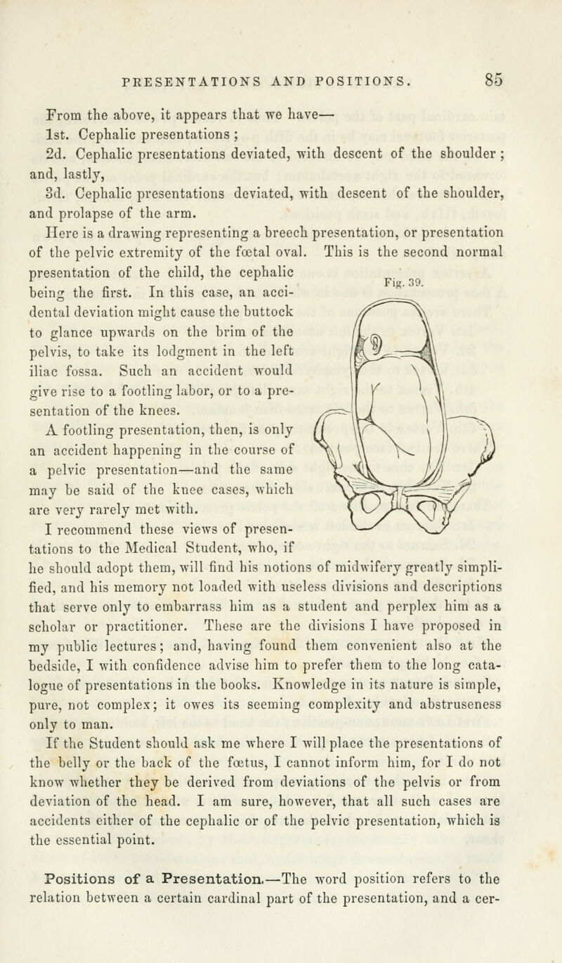 Fig. 39. From the above, it appears that we have— 1st. Cephalic presentations ; 2d. Cephalic presentations deviated, with descent of the shoulder ; and, lastly, 3d. Cephalic presentations deviated, with descent of the shoulder, and prolapse of the arm. Here is a drawing representing a breech presentation, or presentation of the pelvic extremity of the foetal oval. This is the second normal presentation of the child, the cephalic being the first. In this case, an acci- dental deviation might cause the buttock to glance upwards on the brim of the pelvis, to take its lodgment in the left iliac fossa. Such an accident would give rise to a footling labor, or to a pre- sentation of the knees. A footling presentation, then, is only an accident happening in the course of a pelvic presentation—and the same may be said of the knee cases, which are very rarely met with. I recommend these views of presen- tations to the Medical Student, who, if he should adopt them, will find his notions of midwifery greatly simpli- fied, and his memory not loaded with useless divisions and descriptions that serve only to embarrass him as a student and perplex him as a scholar or practitioner. These are the divisions I have proposed in my public lectures; and, having found them convenient also at the bedside, I with confidence advise him to prefer them to the long cata- logue of presentations in the books. Knowledge in its nature is simple, pure, not complex; it owes its seeming complexity and abstruseness only to man. If the Student should ask me where I will place the presentations of the belly or the back of the foetus, I cannot inform him, for I do not know whether they be derived from deviations of the pelvis or from deviation of the head. I am sure, however, that all such cases are accidents either of the cephalic or of the pelvic presentation, which is the essential point. Positions of a Presentation.—The word position refers to the relation between a certain cardinal part of the presentation, and a cer-