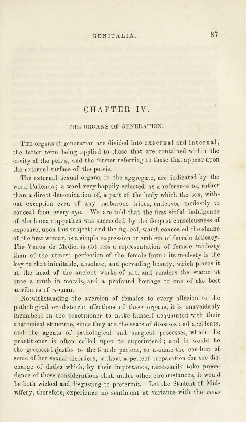 CHAPTER IV. THE ORGANS OF GENERATION. The organs of generation are divided into external and Internal, the latter term being applied to those that are contained within the cavity of the pelvis, and the former referring to those that appear upon the external surface of the pelvis. The external sexual organs, in the aggregate, are indicated by the word Pudenda; a word very happily selected as a reference to, rather than a direct denomination of, a part of the body which the sex, with- out exception even of any barbarous tribes, endeavor modestly to conceal from every eye. We are told that the first sinful indulgence of the human appetites was succeeded by the deepest consciousness of exposure, upon this subject; and the fig-leaf, which concealed the shame of the first woman, is a simple expression or emblem of female delicacy. The Venus do Medici is not less a representation of female modesty than of the utmost perfection of the female form: its modesty is the key to that inimitable, absolute, and pervading beauty, which places it at the head of the ancient Avorks of art, and renders the statue at once a truth in morals, and a profound homage to one of the best attributes of woman. Notwithstanding the aversion of females to every allusion to the pathological or obstetric affections of these organs, it is unavoidably incumbent on the practitioner to make himself acquainted Avith their anatomical structure, since they are the seats of diseases and accidents, and the agents of pathological and surgical processes, which the practitioner is often called upon to superintend; and it would be the grossest injustice to the female patient, to assume the conduct of some of her sexual disorders, without a perfect preparation for the dis- charge of duties which, by their importance, necessarily take prece- dence of those considerations that, under other circumstances, it would be both wicked and disgusting to pretermit. Let the Student of Mid- wifery, therefore, experience no sentiment at variance with the 7nens