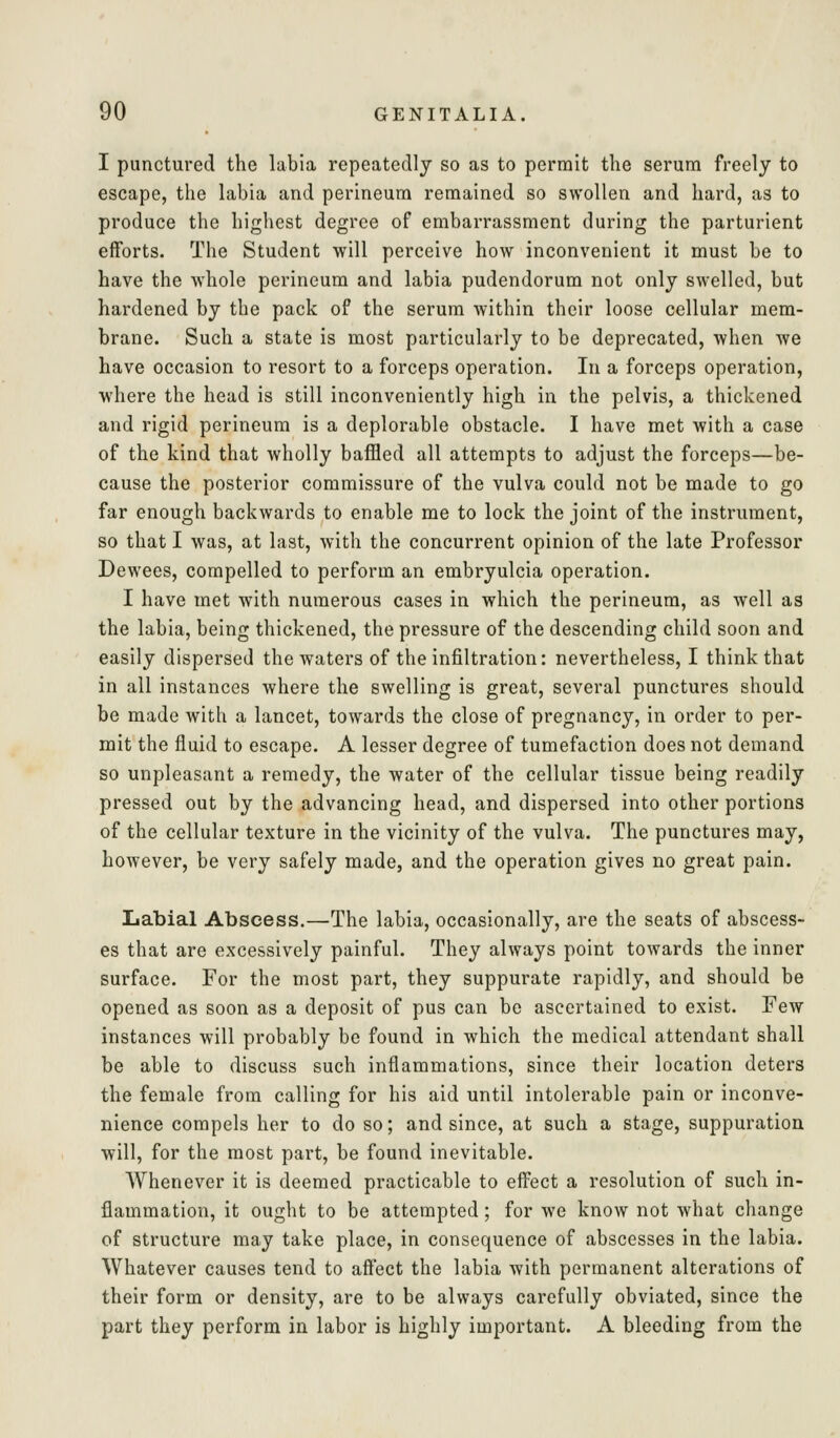 I punctured the labia repeatedly so as to permit the serum freely to escape, the labia and perineum remained so swollen and hard, as to produce the highest degree of embarrassment during the parturient efforts. The Student will perceive how inconvenient it must be to have the whole perineum and labia pudendorum not only swelled, but hardened by the pack of the serum within their loose cellular mem- brane. Such a state is most particularly to be deprecated, when Ave have occasion to resort to a forceps operation. In a forceps operation, where the head is still inconveniently high in the pelvis, a thickened and rigid perineum is a deplorable obstacle. I have met with a case of the kind that wholly baffled all attempts to adjust the forceps—be- cause the posterior commissure of the vulva could not be made to go far enough backwards to enable me to lock the joint of the instrument, so that I was, at last, with the concurrent opinion of the late Professor Dewees, compelled to perform an embryulcia operation. I have met with numerous cases in which the perineum, as well as the labia, being thickened, the pressure of the descending child soon and easily dispersed the waters of the infiltration: nevertheless, I think that in all instances where the swelling is great, several punctures should be made with a lancet, towards the close of pregnancy, in order to per- mit the fluid to escape. A lesser degree of tumefaction does not demand so unpleasant a remedy, the water of the cellular tissue being readily pressed out by the advancing head, and dispersed into other portions of the cellular texture in the vicinity of the vulva. The punctures may, however, be very safely made, and the operation gives no great pain. Labial Abscess.—The labia, occasionally, are the seats of abscess- es that are excessively painful. They always point towards the inner surface. For the most part, they suppurate rapidly, and should be opened as soon as a deposit of pus can be ascertained to exist. Few instances will probably be found in which the medical attendant shall be able to discuss such inflammations, since their location deters the female from calling for his aid until intolerable pain or inconve- nience compels her to do so; and since, at such a stage, suppuration will, for the most part, be found inevitable. Whenever it is deemed practicable to eff^ect a resolution of such in- flammation, it ought to be attempted; for we know not what cliange of structure may take place, in consequence of abscesses in the labia. Whatever causes tend to affect the labia with permanent alterations of their form or density, are to be always carefully obviated, since the part they perform in labor is highly important. A bleeding from the