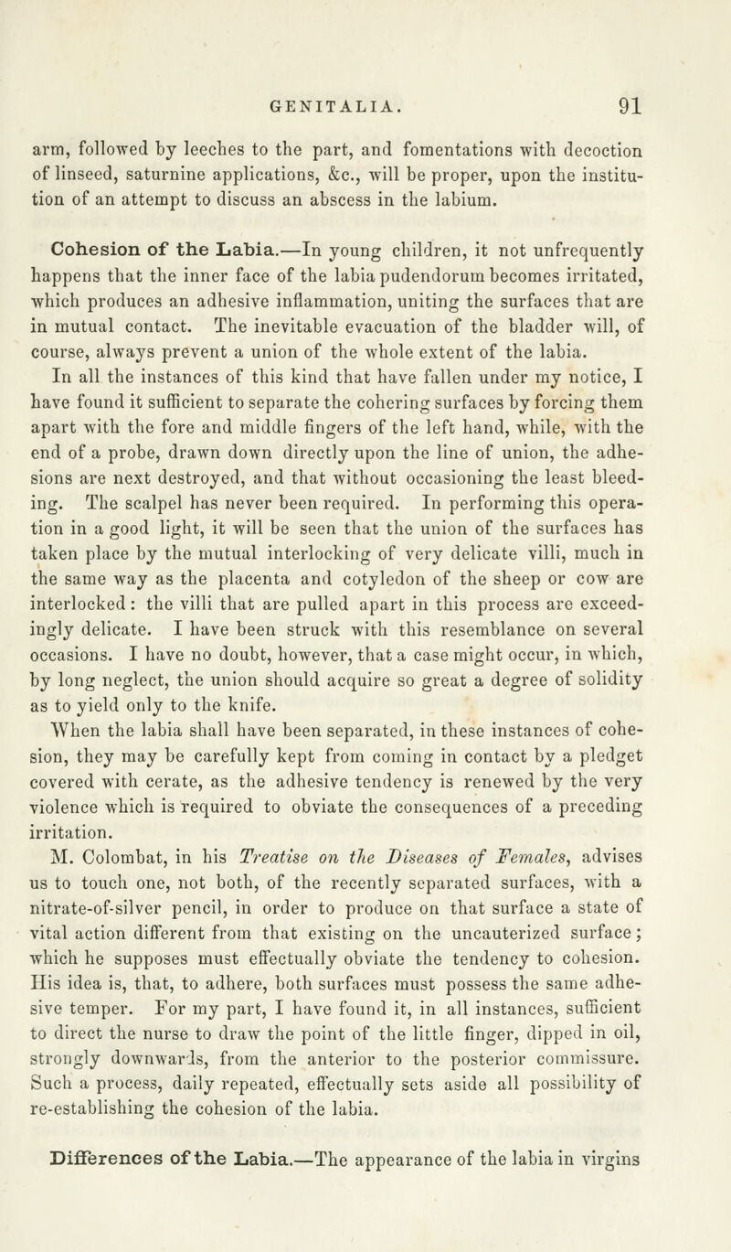 arm, followed by leeches to the part, and fomentations with decoction of linseed, saturnine applications, &c., will be proper, upon the institu- tion of an attempt to discuss an abscess in the labium. Cohesion of the Labia.—In young children, it not unfrequently happens that the inner face of the labia pudendorum becomes irritated, which produces an adhesive inflammation, uniting the surfaces that are in mutual contact. The inevitable evacuation of the bladder will, of course, always prevent a union of the whole extent of the labia. In all the instances of this kind that have fallen under my notice, I have found it sufficient to separate the cohering surfaces by forcing them apart with the fore and middle fingers of the left hand, while, with the end of a probe, drawn down directly upon the line of union, the adhe- sions are next destroyed, and that without occasioning the least bleed- ing. The scalpel has never been required. In performing this opera- tion in a good light, it will be seen that the union of the surfaces has taken place by the mutual interlocking of very delicate villi, much in the same way as the placenta and cotyledon of the sheep or cow are interlocked: the villi that are pulled apart in this process are exceed- ingly delicate. I have been struck with this resemblance on several occasions. I have no doubt, however, that a case might occur, in which, by long neglect, the union should acquire so great a degree of solidity as to yield only to the knife. When the labia shall have been separated, in these instances of cohe- sion, they may be carefully kept from coming in contact by a pledget covered with cerate, as the adhesive tendency is renewed by the very violence which is required to obviate the consequences of a preceding irritation. M. Colombat, in his Treatise on the Diseases of Females, advises us to touch one, not both, of the recently separated surfaces, with a nitrate-of-silver pencil, in order to produce on that surface a state of vital action different from that existing on the uncauterized surface; which he supposes must effectually obviate the tendency to cohesion. His idea is, that, to adhere, both surfaces must possess the same adhe- sive temper. For my part, I have found it, in all instances, sufficient to direct the nurse to draw the point of the little finger, dipped in oil, strongly downwards, from the anterior to the posterior commissure. Such a process, daily repeated, effectually sets aside all possibility of re-establishing the cohesion of the labia. Differences of the Labia.—The appearance of the labia in virgins