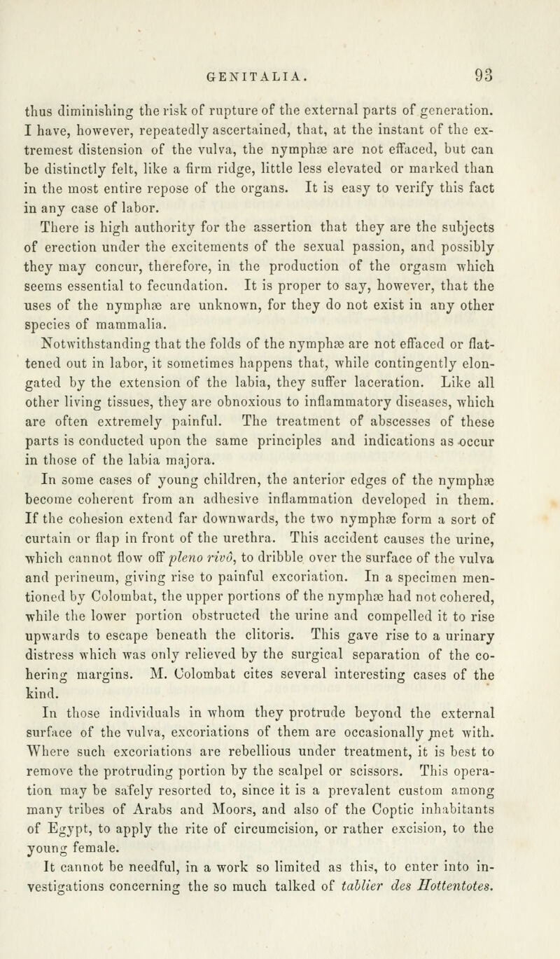 thus diminishing the risk of rupture of the external parts of generation. I have, however, repeatedly ascertained, that, at the instant of the ex- tremest distension of the vulva, the nymphse are not effaced, but can be distinctly felt, like a firm ridge, little less elevated or marked than in the most entire repose of the organs. It is easy to verify this fact in any case of labor. There is high authority for the assertion that they are the subjects of erection under the excitements of the sexual passion, and possibly they may concur, therefore, in the production of the orgasm which seems essential to fecundation. It is proper to say, however, that the uses of the nymphse are unknown, for they do not exist in any other species of mammalia. Notwithstanding that the folds of the nymphse are not effaced or flat- tened out in labor, it sometimes happens that, while contingently elon- gated by the extension of the labia, they suffer laceration. Like all other living tissues, they are obnoxious to inflammatory diseases, which are often extremely painful. The treatment of abscesses of these parts is conducted upon the same principles and indications as -occur in those of the labia majora. In some cases of young children, the anterior edges of the nymphse become coherent from an adhesive inflammation developed in them. If the cohesion extend far downwards, the two nymphce form a sort of curtain or flap in front of the urethra. This accident causes the urine, which cannot flow off pleno vivo, to dribble over the surface of the vulva and perineum, giving rise to painful excoriation. In a specimen men- tioned by Colombat, the upper portions of the nymphae had not cohered, while the lower portion obstructed the urine and compelled it to rise upwards to escape beneath the clitoris. This gave rise to a urinary distress which was only relieved by the surgical separation of the co- hering margins. M. Oolombat cites several interesting cases of the kind. In those individuals in whom they protrude beyond the external surface of the vulva, excoriations of them are occasionally jnet with. Where such excoriations are rebellious under treatment, it is best to remove the protruding portion by the scalpel or scissors. This opera- tion may be safely resorted to, since it is a prevalent custom among many tribes of Arabs and Moors, and also of the Coptic inhabitants of Egypt, to apply the rite of circumcision, or rather excision, to the young female. It cannot be needful, in a work so limited as this, to enter into in- vestijiations concerninsr the so much talked of tahlier des Ilottentotes.