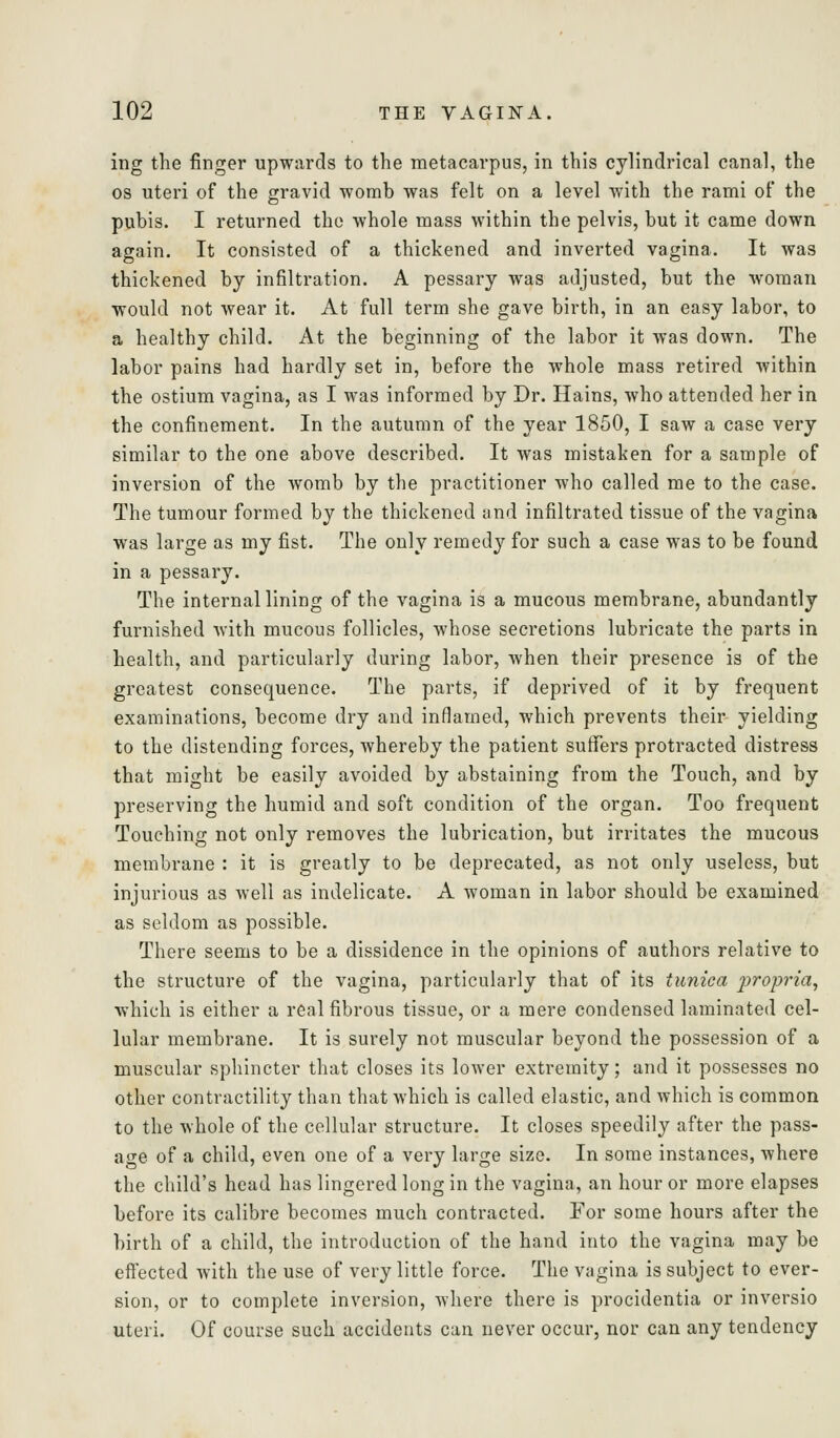 ing the finger upwards to the metacarpus, in this cylindrical canal, the OS uteri of the gravid womb was felt on a level with the rami of the pubis. I returned the whole mass within the pelvis, but it came down again. It consisted of a thickened and inverted vagina. It was thickened by infiltration. A pessary was adjusted, but the woman •would not wear it. At full term she gave birth, in an easy labor, to a healthy child. At the beginning of the labor it was down. The labor pains had hardly set in, before the whole mass retired within the ostium vagina, as I was informed by Dr. Hains, who attended her in the confinement. In the autumn of the year 1850, I saw a case very similar to the one above described. It was mistaken for a sample of inversion of the womb by the practitioner who called me to the case. The tumour formed by the thickened and infiltrated tissue of the vagina was large as my fist. The only remedy for such a case was to be found in a pessary. The internal lining of the vagina is a mucous membrane, abundantly furnished with mucous follicles, whose secretions lubricate the parts in health, and particularly during labor, Avhen their presence is of the greatest consequence. The parts, if deprived of it by frequent examinations, become dry and inflamed, which prevents their yielding to the distending forces, whereby the patient suffers protracted distress that might be easily avoided by abstaining from the Touch, and by preserving the humid and soft condition of the organ. Too frequent Touching not only removes the lubrication, but irritates the mucous membrane : it is greatly to be deprecated, as not only useless, but injurious as well as indelicate. A woman in labor should be examined as seldom as possible. There seems to be a dissidence in the opinions of authors relative to the structure of the vagina, particularly that of its tunica 2^'>'opria, which is either a real fibrous tissue, or a mere condensed laminated cel- lular membrane. It is surely not muscular beyond the possession of a muscular sphincter that closes its lower extremity; and it possesses no other contractility than that which is called elastic, and which is common to the whole of the cellular structure. It closes speedily after the pass- age of a child, even one of a very large size. In some instances, where the child's head has lingered long in the vagina, an hour or more elapses before its calibre becomes much contracted. For some hours after the birth of a child, the introduction of the hand into the vagina may be efi'ected with the use of very little force. The vagina is subject to ever- sion, or to complete inversion, where there is procidentia or inversio uteri. Of course such accidents can never occur, nor can any tendency