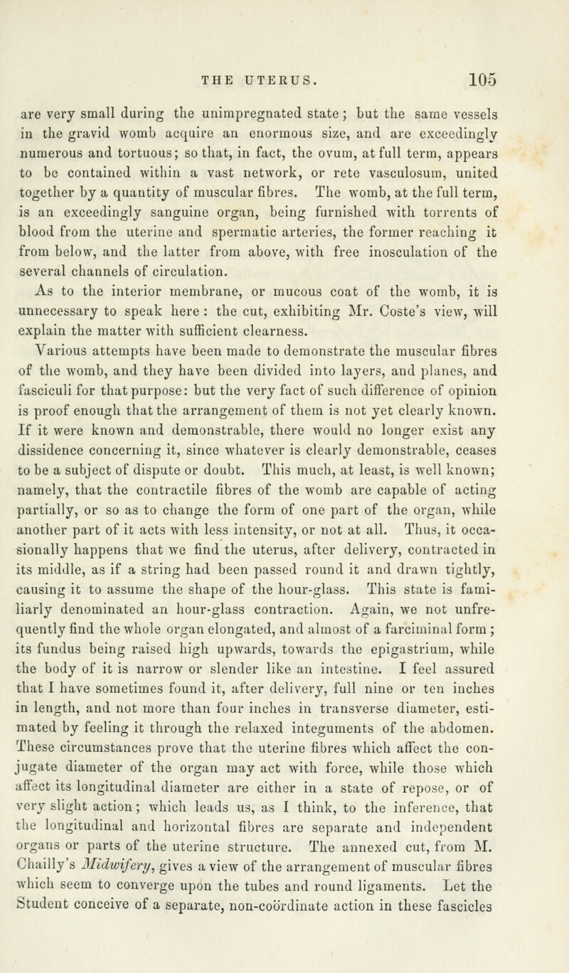 are very small during the unimpregnated state; but the same vessels in the gravid womb acquire an enormous size, and are exceedingly numerous and tortuous; so that, in fact, the ovum, at full term, appears to be contained within a vast network, or rete vasculosum, united together by a quantity of muscular fibres. The womb, at the full term, is an exceedingly sanguine organ, being furnished with torrents of blood from the uterine and spermatic arteries, the former reaching it from below, and the latter from above, with free inosculation of the several channels of circulation. As to the interior membrane, or mucous coat of the womb, it is unnecessary to speak here : the cut, exhibiting Mr. Coste's view, will explain the matter with sufficient clearness. Various attempts have been made to demonstrate the muscular fibres of the womb, and they have been divided into layers, and planes, and fasciculi for that purpose: but the very fact of such difi'erence of opinion is proof enough that the arrangement of them is not yet clearly known. If it were known and demonstrable, there would no longer exist any dissidence concerning it, since whatever is clearly demonstrable, ceases to be a subject of dispute or doubt. This much, at least, is well known; namely, that the contractile fibres of the womb are capable of acting partially, or so as to change the form of one part of the organ, while another part of it acts with less intensity, or not at all. Thus, it occa- sionally happens that we find the uterus, after delivery, contracted in its middle, as if a string had been passed round it and drawn tightly, causing it to assume the shape of the hour-glass. This state is fami- liarly denominated an hour-glass contraction. Again, we not unfre- quently find the whole organ elongated, and almost of a farciminal form ; its fundus being raised high upwards, towards the epigastrium, while the body of it is narrow or slender like an intestine. I feel assured that I have sometimes found it, after delivery, full nine or ten inches in length, and not more than four inches in transverse diameter, esti- mated by feeling it through the relaxed integuments of the abdomen. These circumstances prove that the uterine fibres which affect the con- jugate diameter of the organ may act with force, while those which affect its longitudinal diameter are either in a state of repose, or of very slight action; which leads us, as I think, to the inference, that the longitudinal and horizontal fibres are separate and independent organs or parts of the uterine structure. The annexed cut, from M. Chailly's Midwifery, gives a view of the arrangement of muscular fibres which seem to converge upon the tubes and round ligaments. Let the Student conceive of a separate, non-coordinate action in these fascicles