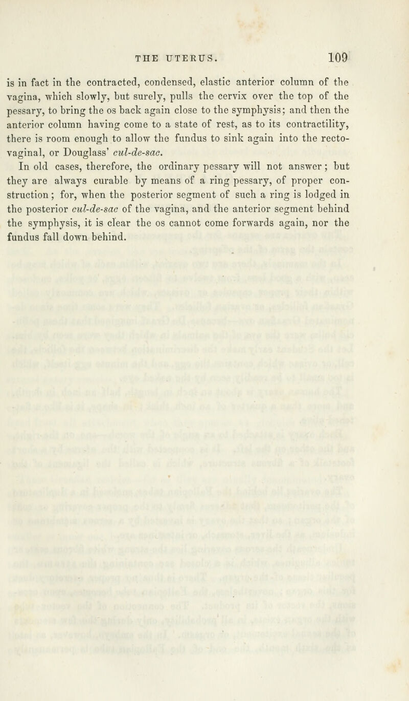 is in fact in the contracted, condensed, elastic anterior column of the vagina, which slowly, but surely, pulls the cervix over the top of the pessary, to bring the os back again close to the symphysis; and then the anterior column having come to a state of rest, as to its contractility, there is room enough to allow the fundus to sink again into the recto- vaginal, or Douglass' eul-de-sac. In old cases, therefore, the ordinary pessary will not answer; but they are always curable by means of a ring pessary, of proper con- struction ; for, when the posterior segment of such a ring is lodged in the posterior cul-de-sac of the vagina, and the anterior segment behind the symphysis, it is clear the os cannot come forwards again, nor the fundus fall down behind.