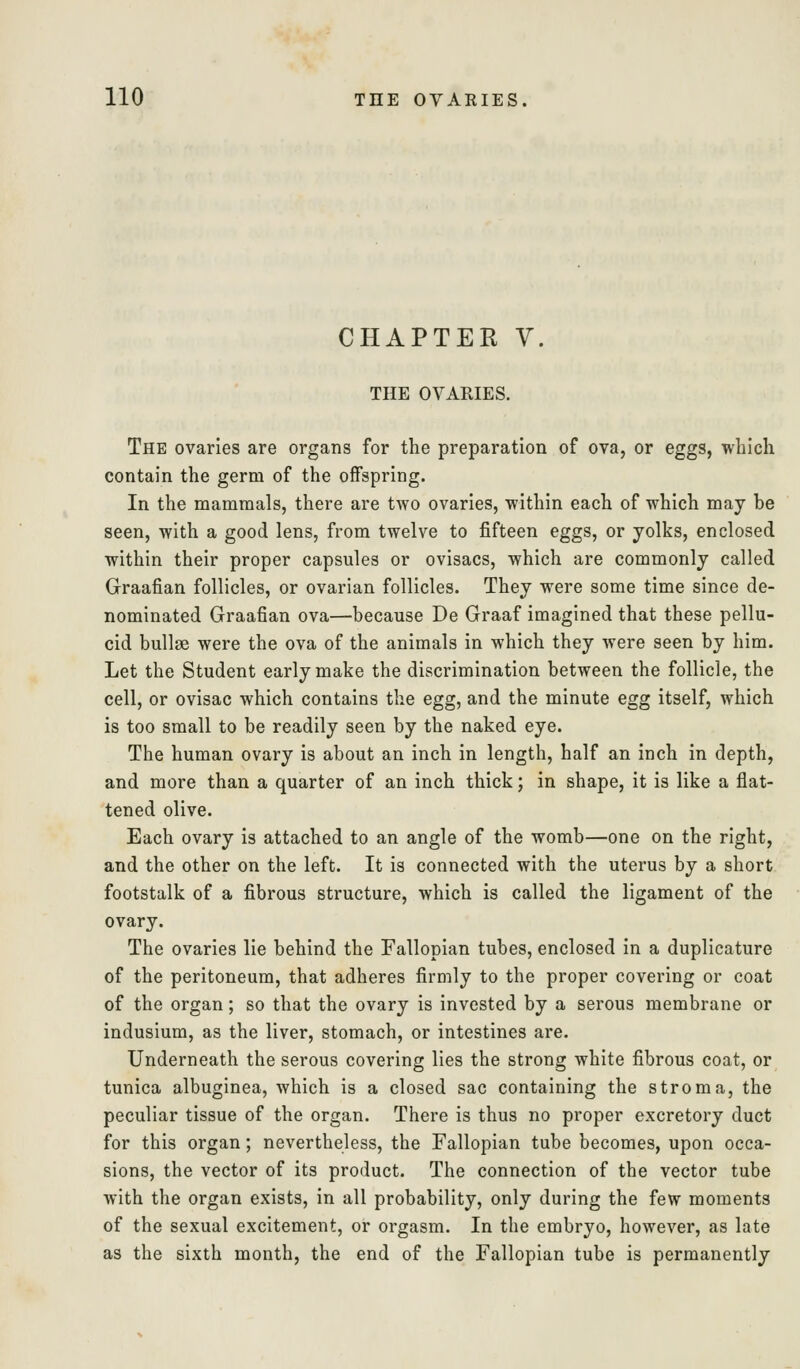 CHAPTER V. THE OVARIES. The ovaries are organs for the preparation of ova, or eggs, which contain the germ of the offspring. In the mammals, there are two ovaries, within each of which may be seen, with a good lens, from twelve to fifteen eggs, or yolks, enclosed within their proper capsules or ovisacs, which are commonly called Graafian follicles, or ovarian follicles. They were some time since de- nominated Graafian ova—because De Graaf imagined that these pellu- cid bullse were the ova of the animals in which they were seen by him. Let the Student early make the discrimination between the follicle, the cell, or ovisac which contains the egg, and the minute egg itself, which is too small to be readily seen by the naked eye. The human ovary is about an inch in length, half an inch in depth, and more than a quarter of an inch thick; in shape, it is like a flat- tened olive. Each ovary is attached to an angle of the womb—one on the right, and the other on the left. It is connected with the uterus by a short footstalk of a fibrous structure, which is called the ligament of the ovary. The ovaries lie behind the Fallopian tubes, enclosed in a duplicature of the peritoneum, that adheres firmly to the proper covering or coat of the organ; so that the ovary is invested by a serous membrane or indusium, as the liver, stomach, or intestines are. Underneath the serous covering lies the strong white fibrous coat, or tunica albuginea, which is a closed sac containing the stroma, the peculiar tissue of the organ. There is thus no proper excretory duct for this organ; nevertheless, the Fallopian tube becomes, upon occa- sions, the vector of its product. The connection of the vector tube with the organ exists, in all probability, only during the few moments of the sexual excitement, or orgasm. In the embryo, however, as late as the sixth month, the end of the Fallopian tube is permanently