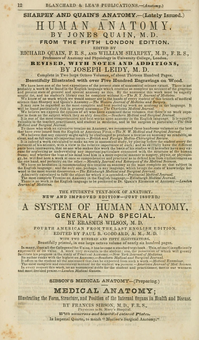SHARPEY AND QUAIN'S ANATOMY.—(Lately Issued.) HUMAN ANATOMY. BY JONES QUAIN, M.D. FROM THE FIFTH LONDON EDITION. EDITED BY RICHARD QUAIN, F. R. S., and WILLIAM SHARPEY, M. D., F. R. S., Professors of Anatomy and Physiology in University College, London. R1BTISE0, IVITH ^OTES AKTD ADDITIONS, BY JOSEPH LEIDY, M. D. Complete in Two large Octavo Volumes, of about Thirteen Hundred Pages. Beautifully Illustrated vyith over Five Hundred Engravings on Wood. We have here one of the best expositions of the present state of anatomical science extant. There is no! probably a work tO be found in the Ei^^lish lanjjuage which contains so complete an account of the progress and present state of general and special anatomy as this. By the anatomist this work must be eagerly sought tor, and no student's library can be complete without it.— The N. Y. Journal of Medicine. We know of no work which we would sooner see in the hands of every student of this branch of medical science than Sharpey and Quain's Anatomy.— The Western Journal of Medicine and Surgery. It may now be regarded as the most complete and best posted up work on anatomy in the language. It ■will be tbund particularly rich in general anatomy.— The Charleslon Medical Jour>ial. We believe we express the opinion of all who have examined these volumes, that there is no work supe- rior to them on the subject which they so ably describe.— Southern Medical and Stir^ical Journal. It is one of the most comprehensive and best works upon anatomy in the English language. It is equally valuable to the teacher,practitioner, and student in medicine, and to the surgeon in particular.—The Ohio Medical and Surgical Journal. To those who wish an extensive treatise on Anatomy, we recommend these handsome volumes as the best that have ever issued from the English or American Press.—The N. W. Medical and Surgical Jourtial. We believe that any country might safely be challenged to produce a treatise on anatomy so readable, so clear, and so full upon all-important topics.—British and Foreign Medico-Chirxtrgical Revieio. It is indeed a work calculated to make an era in anatomical study, by placing before the student every de- partment of his science, with a view to the relative importance of each; and so skillfully have the difTerent parts been interwoven, that no one who makes this work the basis of his studies will hereafter have any ex- cuse for neglecting or undervaluing any important particulars connected with the structure of the human frame; and whether the bias of his mind lead him in a more especial manner to surgery, physic, or physiolo- gy, he will find here a work at once so comprehensive and practical as to defend him from exclusivenesson the one hand, and pedantry on the other.—Monthly Journal a7id Retrospect of the Medical Sciences. We have no hesitation in recommending this treatise on anatomy as the most complete on that subject in the English language ; and the only one, perhaps, in any language, wliieh brings the slate of knowledge for- ward to the most recent discoveries.— The Edinburgh Medical and Surgical Journal. Admirably calculated to fulfil the object for which it is intended.— Provincial Medical Journal. The most complete Treatise on Anatomy in the English language.—Edinburgh Medical Journal. There is no work in the English language to be preferred to Dr. Quain's Elements of Anatomy.—London Journal qf Medicine. THE STUDENT'S TEXT-BOOK OF ANATOMY. NEW AND IMPROVED EDITION —(JUST ISSUED.) A SYSTEM OF HUMAN ANATOMY, GENERAL AND SPECIAL. BY ERASMUS WILSON, M. D. FOURTH AMERICAN FROJVITHE LAST ENGLISH EDITION. EDITED BY PAUL B. GODDARD, A. M., M. D. WITH TWO HUNDRED AND FIFTY ILLUSTRATIONS. Beautifully printed, in one large octavo volume of nearly six hundred pages. In many, if not all the Collegesofthe Union, it has become a standard text-book. This, ofitself issufficiently expressive of its value. A work very desirable to the student; one, the possession of which will greatly facilitate his progress in the study of Practical Anaiomy.—New York Jo\irnal of Medicine. Its author ranks with the highest on Anatomy.— Southern Medical and Surgical Journal. It offers to the student all the assistance that can be expected from such a work.—Medical Examiner. The most complete and convenient manual forthe student we possKf^s—American Journal of Med. Science. In every respect this work, as an anatomical guide for the student and practitioner, merits our warmest and most decided praise.—London Medical Gazette. SIBSON'S MEDICAL ANATOMY—(Preparing.) MEDICAL ANATOMY; Illnstrating the Form, Strucluro, and Position of the Internal Organs in Health and Disease. BY FRANCIS SIBSON, M.D., F.Il.S., Physician lo St. I\larys Hospital. Ji/*ith numerous and beautiful colored Platett. In Imperial Quarto, to match  Maclise's Surgical Anatomy.