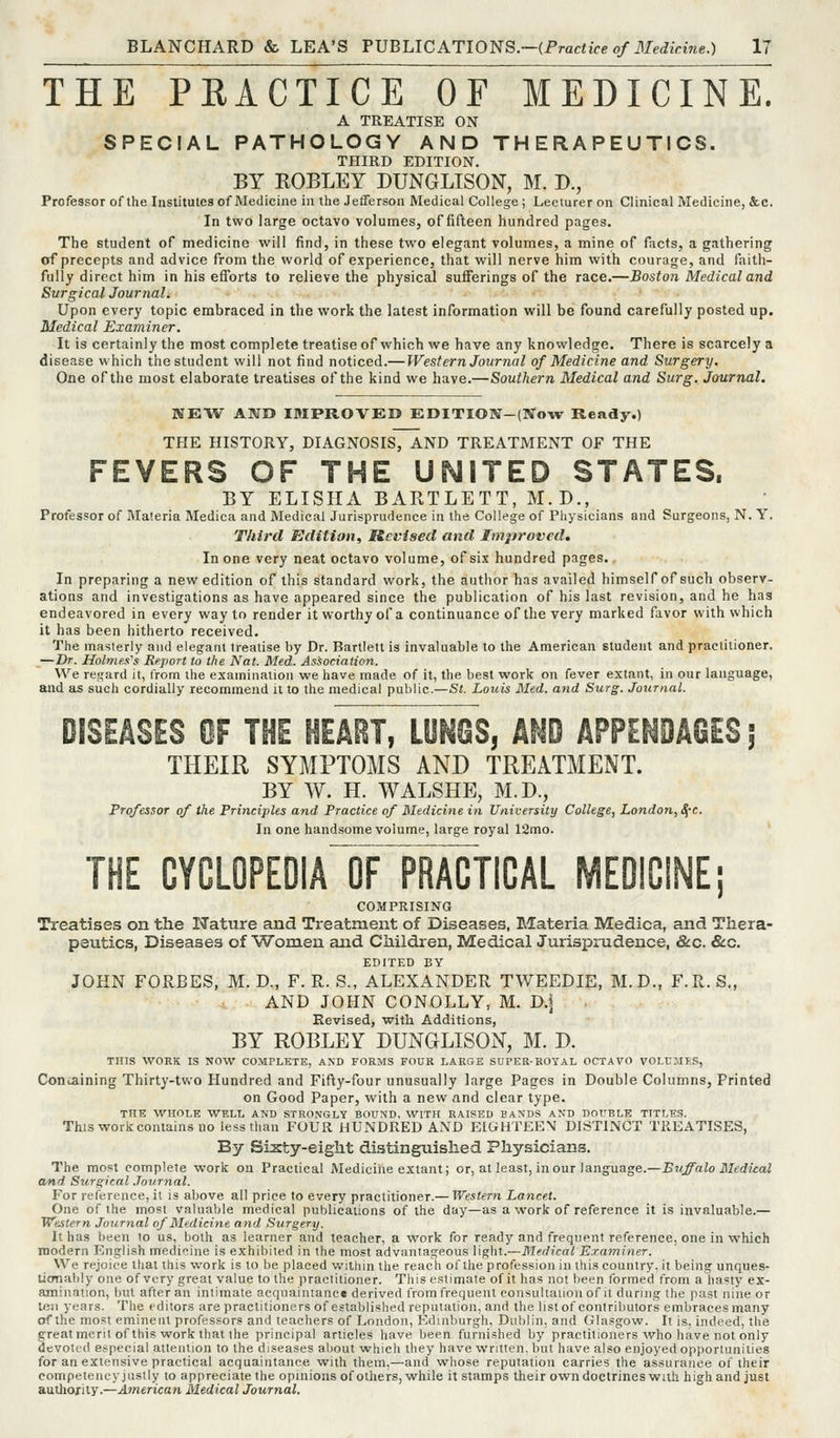 THE PRACTICE OF MEDICINE. A TREATISE ON SPECIAL PATHOLOGY AND THERAPEUTICS. THIRD EDITION. BY ROBLEY DUNGLISON, M. D., Professor of the Institutes of Medicine in the Jefferson Medical College; Lecturer on Clinical Medicine, &c. In two large octavo volumes, of fifteen hundred pages. The student of medicine will find, in these two elegant volumes, a mine of facts, a gathering of precepts and advice from the world of experience, that will nerve him with courage, and faith- fully direct him in his efforts to relieve the physical suiferings of the race.—Boston Medical and Surgical Journal. Upon every topic embraced in the work the latest information will be found carefully posted up. Medical Examiner. It is certainly the most complete treatise of which we have any knowledge. There is scarcely a disease which the student will not find noticed.— Western Jour7iaI of Medicine and Surgery. One of the most elaborate treatises of the kind we have.—Southern Medical and Surg. Journal. WEW AlVD IMPROVED EDITION-(Now Ready.) THE HISTORY, DIAGNOSIS, AND TREATMENT OF THE FEVERS OF THE UNITED STATES. BY ELISIIA BARTLETT, M.D., ; Professor of Materia Medica and Medical Jurisprudence in the College of Physicians and Surgeons, N. Y. Third Edition, Revised and Improved. In one very neat octavo volume, of six hundred pages. In preparing a new edition of this standard work, the author has availed himself of such observ- ations and investigations as have appeared since the publication of his last revision, and he has endeavored in every way to render it worthy of a continuance of the very marked favor with which it has been hitherto received. The masterly and elegant treatise by Dr. Bartlett is invaluable to the American student and practitioner. —Dr. Holmes's Report to the Nat. Med. Association. We regard it, from the examination we have made of it, the best work on fever extant, in our language, and as such cordially recommend it to the medical public.—St. Louis Med. and Surg. Journal. DISEASES OF THE HEABT, LUNGS, AND APPENDAGES ; THEIR SYMPTOMS AND TREATMENT. BY W. H. WALSHE, M.B., Professor of the Principles and Practice of Medicine in University College, London, ^-c. In one handsome volume, large royal 12mo. THE CYCLOPEDIA OF PRACTICAL MEDICINE; COMPRISING Treatises on tlie Hature and Treatment of Diseases, Materia Medica, and Thera- peutics, Diseases of Women and Children, Medical Jurisprudence, &c. &c. EDITED BY JOHN FORBES, M. D., F. R. S., ALEXANDER TWEEDIE, M.D., F.R. S., AND JOHN CONOLLY, M. D.\ Revised, with Additions, BY ROBLEY DUNGLISON, M. D. THIS WORK IS NOW COMPLETE, AND FORMS FOUR LARGE SUPER-ROYAL OCTAVO VOLUMES, Containing Thirty-two Hundred and Fifty-four unusually large Pages in Double Columns, Printed on Good Paper, with a new and clear type. THE WHOLE WELL AND STRONGLY BOUND. 'WITH RAISED BANDS AND DOUBLE TITLES. This work contains no less than FUUR HUNDRED AND EIGHTEEN DISTINCT TREATISES, By SLsty-eight distinguished Physicians. The most complete work on Practical Mediciiie extant j or, at least, incur language.—Buffalo Medical and Surgical Journal. For reference, it is above all price to every practitioner.— Western Lancet. One of the most valuable medical publications of the day—as a work of reference it is invaluable.— Western Journal of Medicitie and Surgery. It has been to us, both as learner and teacher, a work for ready and frequent reference, one in which modern English medicine is exhibited in the most advantageous light.—Medical E.raminer. We rejoice that this work is to be placed within the reach of the profession in this country, it being unques- Ucmably one of very great value to the practitioner. This estimate of it has not been Ibrmed from a hasty ex- amination, but after an intimate acquaintance derived from frequent consultaiion of it during the past nine or ten years. The editors are practitioners of established reputation, and the list of contributors embraces many of the most eminent professors and teachers of London, Edinburgh, Dublin, and Glasgow. It is, indeed, the great merit of this work that the principal articles have been furnished by practitioners who have not only devoted especial attention to the diseases about whicli they have written, but have also enjoyed opportunities for an extensive practical acquaintance with them,—and whose reputation carries the assurance ot' their competency justly to appreciate the opinions of others, while it stamps their own doctrines with high and just authority.—American Medical Journal.