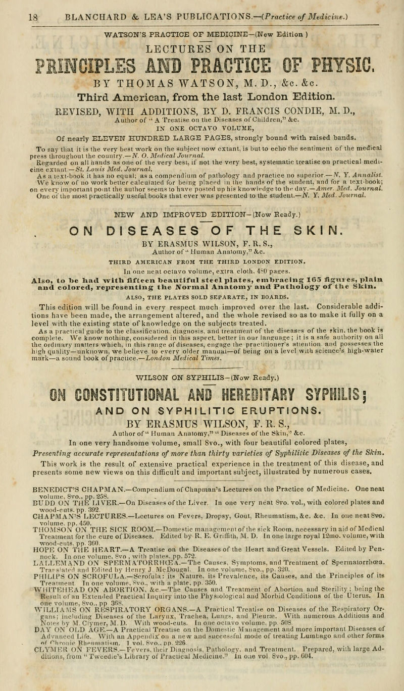 WATSON'S PRAOTIOE OF MEDICINE—(New Edition ) LECTURES ON THE PRINCIPLES AND PRACTICE OF PHYSIC. BY THOMAS WATSON, M. D., &c. &c. Third American, from the last London Edition. REVISED, WITH ADDITIONS, BY D. FRANCIS CONDIE, M. D., Author of ■' A Treatise on tlie Diseases of Children, &c. IN ONE OCTAVO VOLUME, Of nearly ELEVEN HUNDRED LARGE PAGES, strongly bound with raised bands. To say tliut it is the very best work on the subject now extant, is hut to echo (he sentiment of tlie medical press throughout the country.—A'. O. MfilicalJoitrnal. Regarded on all hands as one of the very best, if not the very best, systematic treatise on practical medi- cine extant— Si. Louis Med. Journal. As a text-book it has no equal; as a compendium of pathology and practice no superior.— N. Y. Annalist. We know of no work better calculated for being placed iiiUie hands of the student, and for a textbook; on every important pomt the author seems to have po.sted up his knowledge to the ii&y.— Anipr. Med. Journal. One of the most practically useful books that ever was presented to the student.—N. Y. Med. Journal. NEW AND IMPROVED EDITION-(Now Ready.) ON DISEASE S~0 F THE SKIN. BY ERASMUS WILSON, F. R. S., Author of-' IJuman Anatomy. &.c. THIRD AMERICAN FROM THE THIRD LONDON EDITION. In one neat octavo volume, extra cloth. 4~0 pases. Also, to l»e liad -witli fifteen beautiful steel plates, emlji-aclng 165 tiijiii es, plain and colored, representing tUe Normal Anatomy and Pathology of the Sk.ln. ALSO, THE PLATES SOLD SEPARATE, IN BOARDS. This edition will be found in every respect much improved over the last. Considerable addi- tions have been made, the arrangement altered, and the whole revised so as to make it fully on a level with the existing state of knowledge on the subjects treated. As a practical guide to the classification, diagnosis, and treatment of the diseases of the fkin. the book is complete. We know nothing, considered ii\ tliis aspect, better in our language ; it is a safe authority on all the ordinary matters which, in this range ofdiseases, engage the practitioner's attention and possesses the high quality—unknown, we believe to every older manual—of being on a level with science's high-water mark—a sound book of practice.—London Medical Times. WILSON ON SYPHILIS-(Now Ready.) ON CONSmUTIONAL AN¥ HEREPITARY SYPHILIS; AND ON SYPHILITIC ERUPTIONS. BY ERASMUS WILSON, F. R. S., Author of'' Human Anatomy,  Diseases of the Skin,' &.C. In one very handsome volume, small Svo., with four beautiful colored plates. Presenting accurate representations of more than thirty varieties of Syphilitic Diseases of the Skin, This work is the result of extensive practical experience in the treatment of this disease, and presents some new views on this difficult and important subject, illustrated by numerous cases. BENEDICT'S CHAPMAN.—Compendium of Chapman's Lectures on the Practice of Medicine. One neat volume. Svo., pp. 258. BUDD ON THE LIVER.—On Diseases of the Liver. In one very neat Svo. vol., with colored plates and wood-cuts, pp .392. CHAPMA.\'S liECTURES.—Lectures on Fevers, Dropsy, Gout, Rheumatism, &c. ice. In one neat Svo. volume, pp. 4.50. THO.MSON ON THE SICK ROOM.—Domestic management of the sick Room, necessary in aid of Medical Treatment for the cure of Diseases. Edited by R. E. Griffith, M. D. In one large royal 12mo. volume, with ■wood-cuts. pp. .360. HOPE ON THE HEART.—A Treatise on the Diseases of the Heart and Great Vessels. Edited by Pen- nock. In one volume, 8vo , with plates, pp. 572. LAI,LEM.\ND ON SPERM APORRIKKA.—The Causes, Symptoms, and Treatment of Spermatorrhoea. Trars'ateil and Edited by Henry J McDougal. In one volume, Svo., pp. 3'2(). PHILIPS ON SCROFULA.—Scrofula: its Nature, its Prevalence, its Causes, and the Principles of its Treatment In one volume, i-vo., with a plate, pp. .350. WHITEHEAD ON ABORTION, &c.—The Causes and Treatment of Abortion and Sterility; being the Result of an Extemied Practical Inquiry into the Physiological and Morbid Conditions of the Uterus. In one volume, Svo., pp SfiS. WILLIA.MS ON RESPIRATORY ORGANS.—A Practical Treatise on Diseases of the Respiratory Or- gans; including Diseases of the Larynx, Trachea, Lungs, and Pleuras. With numerous Additions and Notes by M. Clymer, M. D. With wood-cuts. In one octavo volume, pp 50S DAY ON OLD AGE.—A Practical Treatise on the Domestic Manaifemeni and more important Diseases of Advanced Life. With an Appendix' on a new and succes.sful mode of treating Lumbago and other forms of '■hrnnic Rheumatism. 1 vol. 8vo.. DP 22S CLYMER ON FEVERS.—Fevers, their Diagnosis, Pathology, and Treatment. Prepared, with large Ad- ditions, from  Tvveedie's Library of Practical Medicine.-' Ln oae vol 8vo., pp. 604.
