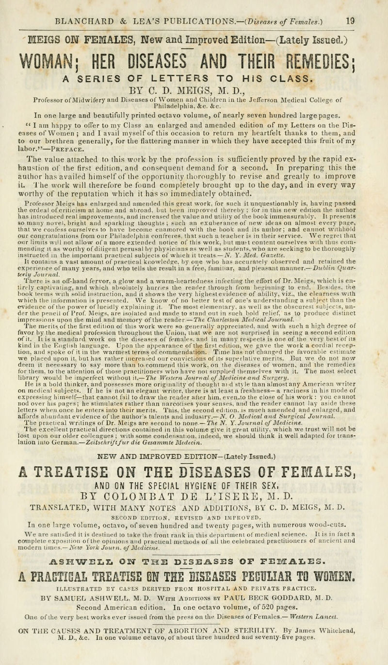 MEIGS ON FEMALES, New and Improved Edition—(Lately Issued.) WOMAN; HER DISEASES AND THEIR REMEDIES; A SERIES OF LETTERS TO HIS CLASS. BY C. D. MEIGS, M. D., Professor of Midwifery and Diseases of Women and Children in tlie Jefferson Medical College of Philadelphia, &c. &e. In one large and beautifully printed octavo volume, of nearly seven hundred large pages.  I am happy to offer to my Class an enlarged and amended edition of my Letters on the Dis- eases of Women ; and I avail myself of this occasion to return my heartfelt thanks to them, and to our brethren generally, for the flattering manner in which they have accepted this fruit of my labor.—Preface. The value attached to this work by the profession is sufficiently proved by the rapid ex- haustion ot' the first edition, and consequent demand for a second. In preparing this the author has availed himself of the opportunity thoroughly to revise and greatly to improve it. I'he work will therefore be found completely brought up to the day, and in every way worthy of the reputation which it has so immediately obtained. Professor iNleigs has enlarsed and amended this a;reat work, for such it unquestionably is, having passed the ordeal of criticism at home and abroad, but been improved thereby ; lor in this new edition the author has introduced real improvements, and increased the value and utiliiy of the book immeasurably. It presents so many novel, bright and sparkling thoughts; such an exuberance of new ideas on almost every paae, that we confess ourselves to have become enamored with the book and its author; and cannot ^vllhho!d our congratulations from our Philadelphia confreres, that such a teacher is in their service. AVe resjrei that our limits will not allow of a more extended notice of this work, but mu^l content ourselves wiih thus com- mending It as worthy of diligent perusal by physicians as well as siudenis, who are seekingto be thoroughly instructed in the important practical sulijects of winch it treats—JV. Y. Med. Gazette. It contains a vast amount of practical knowledge, by one who has accurately observed and retained the experience of many years, and who tells the result in a free, familiar, and pleasant manner.—Dublin Quar- teriy Journal. There is an off-hand fervor, a glow and a warm-heartedness infecting the effort of Dr. Meigs, which is en- tirely captivating, and whicli absolutely hurries the reader through from begitiniiig to end. Besides, the book leems with solid instruction, and it shows the very highest evidence of ability, viz., the clearness with which the information is presented. We know of no better test of one's understanding a sul.ject than the eif'idence of the power of lucidly explaining it. The most elemeiuary, as well as the obscurest subjects, un- der the pencil of Prof Meigs, are isolated and made to stand out in such bold relief, as to produce distinct impressions upon the mind and memory of the reader—The Charleston MerlicalJournal. The merits of the first edition of this work were so generally appreciated, and with such a high degree of favor by the medical profession throughout the Union, that we are not surprised in seeing a second edition of it. It is a standard work on the diseases of females, and in many respects is one of tlie very best of its kind in tlie English language. Upon the appearance of the first edition, we gave the work a cordial recep- tion, and spoke of it in the warmest terms of commendation. Time has not clianged the favoralile estimate we placed upon it, but has rather increased our convictions of its superlative merits. But we do not now deem it necessary to say more than to.commend this work, on the diseases of women, and the remedies for them, to the attention of those practitioners who have not supplied themselves with it. The most select library would be imperfect without it.— The Western Journal of Medicine and Surgery. He is a bold thinker, and possesses more originality of thought at d st>le than almost any American writer on medical subjects. If he is not an elegant writer, there is at least a freshness—a raciiiess in his mode of expressing himself—that cannot fiil to draw the reader after him, even.to the close of his work : you cannot nod over his pages; he stimulates rather than narcotises your senses, and the reader cannot lay aside these letters when once he enters into their merits. This, the second edition, is much amended and enlarged, and affords abundant evidence of the author's talents and indusiry.— jV. O. Medical and Surgical Journal. The practical writings of Dr. Meigs are second to none,— The N. Y. Journal of Medicine. The excellent practical directions contained in this volume give it great utility, which we trust will not be lost upon our older colleagues ; with some condensation, indeed, we should think it well adapted for trans- lation into German.—Zeitichriftfur die Gesatnmte Medecin. NE'W AND IMPRO-TED EDITION-(Lately Issued.) A TREATISE ON THE DISEASES OF FEMALES, AND ON THE SPECIAL HYGIENE OF THEIR SEX. BY COLOMBAT BE L'ISERE, M.D. TRANSLATED, WITH MANY NOTES AND ADDITIONS, BY C. D. MEIGS, M. D. SECOND EDITION, REVISED AND IMPROVED. In one large volume, octavo, of seven hundred and twenty pages, with numerous wood-cuts. We are satisfied it is destined lo take the front rank in this departmeni of medical science. It is in fact a complete exposition of the opinions and practical methods of all the celebrated practitioners of ancient and modern times.—A'ewf York Jour n. of Medicine. ASK-WELI. ON THS DISEASES OP FEmAI.ES. A PRACTICAL TREATISE BN THEJISSASES PECULIAR TO WOMEN. ILLUSTRATED BY CASES DERIVED FROM HOSPITAL AND PRIVATE PRACTICE. BY SAMUEL ASH WELL. M. D. With Additions by PAUL BECK GODDARD, M. D. Second American edition. In one octavo volume, of 520 pages. One of the very best works ever issued from the press on the Diseases of Females.— Western Lancet. ON THE CAUSES AND TREATMENT OF ABORriOM AND STERILITY. By James Whitehead, M. D., &.C. In one volume octavo, of about three hundred and seventy-five pages.