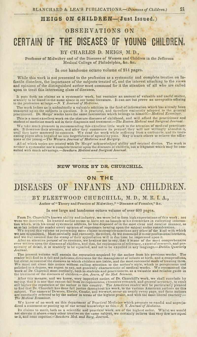 MEIGS ON CHILDREN—(Just Issued.) OBSERVATIONS ON CERTAIN OF THE DISEASES OF YOUNG CHILDREN. BY CHARLES D. MEIGS, M.D., Professor of Midwifery and of the Diseases of Women and Children in the Jefferson Medical College of Philadelphia, &c. &c. In one handsome octavo volume of 214 pages. While this work is not presented to the profession as a systematic and complete treatise on In- fantile disorders, the importance of the subjects treated of, and the interest attaching to the views and opinions of the distinguished author must command for it the attention of all who are called open to treat this interesting class of diseases. It puts forth no claims as a systematic work, but contains an amount of valuable and useful matter, scarcely to be found in the same space in our home literature. It can not but prove an acceptable offering to ihe profession at large.—JV. Y. journal of Medicine. The work before us is undoubtedly a valuable addition to the fund of information which has already been treasured up ou the subjects ill question. It is practical, and therefore eminently adapted to the general praclitioiRT. Dr. Meigs' works have the same fascination which belongs to h'\mie\L— Medical Examiner. This is a most excellent work on the obscure diseases of childhood, and will afford the praciiiioiier and student of medicine much aid in their diagnosis and treaiment.—I'/je Boston Medical and SurgicalJournal. We take much pleasure in recommending this excellent little work to the attention of medical practition- ers. It deserves their attention, and after they commence its perusal, they w-ill not willingly abandon it, until they have mastered its contents. We read the work while suffering from a carbuncle, and it,s t.Tsci- naling pages often beguiled us into forgetfulness of agonizing pain. May it teach others to relieve the afEic- tions of the young.— The Western Journal of Medicine and Surgery. All of which topics are treated with Dr Meigs' acknowledged ability and original diction. The work is neither a systematic nor a complete treatise upon the diseases of children, but a fragment which may be con- sulted with much advantage.—Southern Medical and Surgical Journal. NEW WORK BY DR. CHURCHILL. ON THE DISEASES OF INFANTS AND CHILDREN. BY FLEETWOOD CHURCHILL, M. D., M. E. L A., Author of Theory and Practice of Midwifery, Diseases of Females, &c. In one large and handsome octavo volume of over 600 pages. From Dr. Churchill's known ability and industry, we were led to form high expectations of this work; noi vrere we deceived. Its learned author seems to have set no bounds to his researches in collecting informa- tion which, with his usual systematic address, he has disposed of in the most clear and concise manner, so as to lay before the reader every opinion of importance bearing upon the subject under consideration. We regard this volume as possessing more claims to completeness than any other of tlie kind with which we are acquainted. Most cordially and earnestly, therelbre, do we commend it to our professional brethren, and we frel assured that the stamp oftheir approbation will in due time be impressed upon it. After an attentive perusal of its contents, we hesitate not to say, that it is one of the most comprehensive ever written upon the diseases of children, and that, for copiousness of reference, extentof research, and per- spicuity of detail, it is scarcely to be equalled, and not to be excelled in any language.—Dublin Quarterly Journal. The present volume will sustain the reputation acquired by the author from his previous works. The reader will find in it full and judicious direciions for the management of inlants at birth, and a compendious, but clear, account of the diseases to which children are liable, and the most successful mode of treating them. We must not close this notice without calling attention to the author's style, which is perspicuous and polished to a degree, we regret to say, not generally characteristic of medical works. We recommend the work of Dr. Churchill most cordially, both to students and practitioners, as a valuable and reliable guide in the treaUnent of the diseases of children.—Am. Journ. of the Med. Sciences. After this meagre, and we know, very imperfect notice, of Dr. Churchill's work, we shall conclude by saying, that it is one that cannot fail from its copiousness, extensive research, and general accuracy, to exalt still higher the reputation of the author in this country. The American reader will be particularly pleased to find that Dr. Churchill has done full justice throughout his work, to the various American authors on this subject. The names of Dewees, Eberle, Condie, and Stewart, occur on nearly every page, and these authors are constantly referred to by the author in terms of the highest praise, and with the most liberal courtesy.— The Medical Examiner. We know of no work on this department of Practical Medicine which presents so candid and unpreja- diced a statement or posting up of our actual knowledge as this.—iV. Y. Journal of Medicine. Its claims to merit, both as a scientific and practical work, are of the highest order. Whilst we would not elevate it above every other treatise on the same subject, we certainly Ijelieve that very few are equal to it, and none saptxioT.—Southern Med. a)id Surg. Journal.