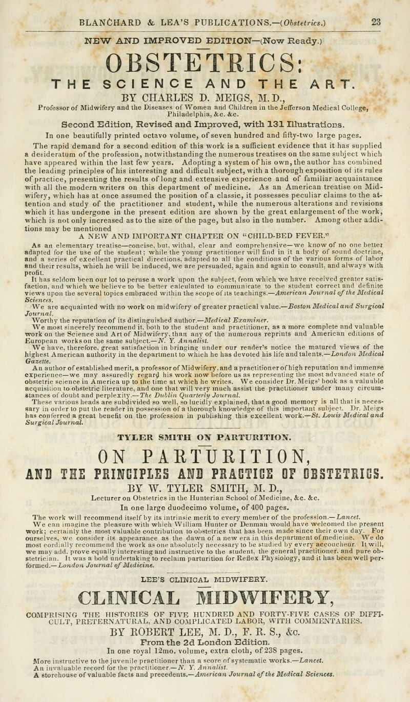 NEW AND IMPROVED EDITION—(Now Ready.) OBSTETRICS: THE SCIENCE AND THE ART. BY CHARLES D. MEIGS, M.D., Professor of Midwifery and the Diseases of Women and Children in the Jefferson Medical College, Philadelphia, &c. &c. Second Edition, Revised and Improved, -with 131 Ellistrations. In one beautifully printed octavo volume, of seven hundred and fifly-two large pages. The rapid demand for a second edition of this work is a sufficient evidence that it has supplied a desideratum ofthe profession, notwithstanding the numerous treatises on the same subject which have appeared within the last few years. Adopting a system of his own, the author has combined the leading principles of his interesting and difficult subject, with a thorough exposition of its rules of practice, presenting the results of long and extensive experience and of familiar acquaintance ■with all the modern writers on this department of medicine. As an American treatise on Mid- wifery, which has at once assumed the position of a classic, it possesses peculiar claims to the at- tention and study of the practitioner and student, while the numerous alterations and revisions which it has undergone in the present edition are shown by the great enlargement ofthe work, which is not only increased as to the size of the page, but also in the number. Among other addi- tions may be mentioned A NEW AND IMPORTANT CHAPTER ON CHILD-BED FEVER. As an elementary treatise—concise, but, withal, clear and comprehensive—we know of no one betlei adapted for the use of the student; while the young practitioner will find in it a body of sound doctrine, and a series of excellent practical directions, adapted to all the conditions of the various forms of labor and their results, which he will be induced, we are persuaded, again and again to consult, and always with profit. It has seldom been our lot to peruse a work upon the subject, from which we have received greater satis- faction, and which we believe to be better calculated lo communicate to the student correct and definite views upon the several topics embraced within the scope of us teachings.—American Journal of the Medical Scietices. We are acquainted with no work on midwifery of greater practical value.—Boston Medical and Surgical Journal. Worthy the reputation of its distinguished author.—Medical Examiner. We most sincerely recommend it. both to the student and practitioner, as a more complete and valuable work on the Science and Art of Midwifery, than any of the numerous reprints and American editions of European works on the same subject.—JV. Y. Annalist. We have, therefore, great satisfaction in bringing under our reader's notice the matured views of the highest American authority in the department to which he has devoted his life and talents.—ionrfon Medical Gazette. An author of established merit, a professor of Midwifery, and apractitionerof high reputation and immense experience—we may assuredly regari;J his work now before us as reprefenliug the most advanced stale of obstetric science in America up to the time at which he writes. We consider Dr. Meigs' book as a valuable acquisiiion to obstetric literature, and one that will very much assist the practitioner under many circum- stances of doubt and perplexity.— The Dublin Quarterly Journal. These various heads are subdivided so well, so lucidly explained, that a good memory is all that is neces- sary in order to put the reader in possession of a thorough knowledge of this important subject. Dr. i\Ieigs has conferred a great benefit on the profession in publishing this excellent work.—St. Louis Medical and Surgical Journal. TYIiER SMITH ON PARTURITION. ON PARTURITION, AND THE FHINGIFLES ANQ FHAOTIOE OF OBSTETEIOS. BY W. TYLER SMITH, M. D., Lecturer on Obstetrics in the Hunterian School of Medicine, &c. &c. In one large duodecimo volume, of 400 pages. The work will recommend itself by its intrinsic merit to every member of the profession.— Lancet. We can imagine the pleasure with which William Hunter or Denman would have welcomed the present work; certainly the most valuable contribution lo obstetrics that has been made since their own day. For ourselves, we consider its appearance as the dawn of a new era in this department of medicine. We do most cordially recommend the work as one absolutely necessary to be studied by every accoucheur. It will, we may add. prove equally interesting and instructive to the student, the general practitioner, and pure ob- stetrician. It was a bold undertaking to reclaim parturition for Reflex Physiology, and it has been well per- formed.—London Journal of Medicine. LEE'S CLINICAL MIDWIFERY. CLINICAL MIDWIFERY, COMPRISING THE HISTORIES OF FIVE HUNDRED AND FORTY-FIVE CASES OF DIFFI- CULT, PRETERNATURAL, AND COMPLICATED LABOR, WITH COMMENTARIES. BY BOBEET LEE, M. D., F. R. S., &c. From the 2d London Edition. In one royal 12mo. volume, extra cloth, of 23S pages. More instructive to the juvenile practitioner than a score of systematic works.—Lancet. An invaluable record for the practitioner.— A^. Y. Annalist. A storehouse of valuable facts and precedents.—American Journal ofthe Medical Sciences.
