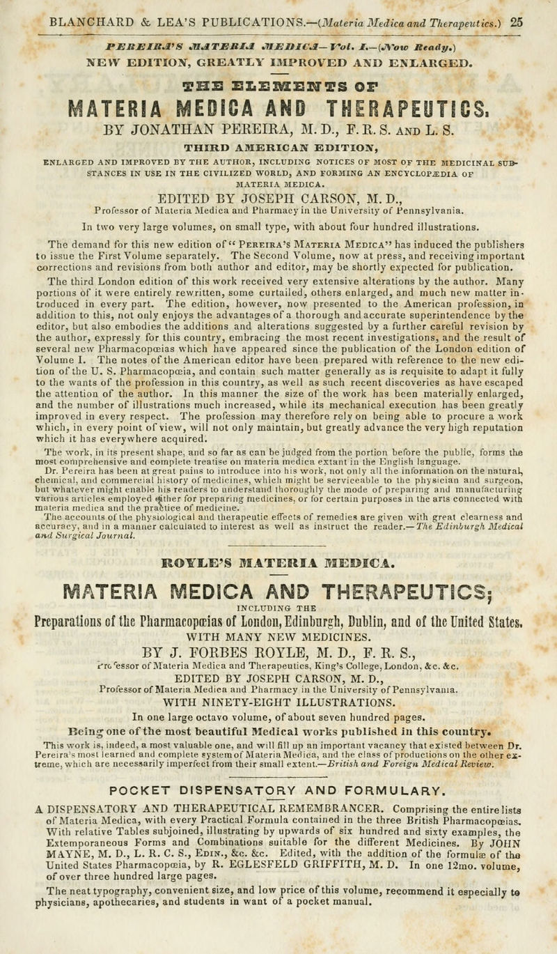 I'EJBJEIXJI'S jaJiTJERI^ JflJEniCJi—T'ol. I.—(JYou) JteaAp.) NEW EDITION, GREATLY IMPROVED AND ENIiARGED. THIS EZiZSSaSXa'TS OF MATERIA MEDIOA AND THERAPEUTICS. BY JONATHAN PEREIRA, M. D., F. R. S. and L. S. THIRD AMERICAN EDITION, ENLARGED AND IMPROVED BY THE AUTHOR, INCLUDING NOTICES OF MOST OF THE MEDICINAL SUB- STANCES IN USE IN THE CIVILIZED WORLD, AND FORMING AN ENCYCLOPiEDIA OF MATERIA MEDICA. EDITED BY JOSEPH CARSON, M. D., Professor of Materia Medica and Pharmacy in the University of Pennsylvania. In two very large volumes, on small type, with about four hundred illustrations. The demand for this new edition of Pereira's Materia Medica has induced the publishers to issue the First Volume separately. The Second Volume, now at press, and receiving important corrections and revisions from both author and editor, may be shortly expected for publication. The third London edition of this work received very extensive alterations by the author. Many portions of it were entirely rewritten, some curtailed, others enlarged, and much new matter in- troduced in every part. The edition, however, now presented to the American profession, in addition to this, not only enjoys the advantages of a thorough and accurate superintendence by the editor, but also embodies the additions and alterations suggested by a further careful revision by the author, expressly for this country, embracing the most recent investigations, and the result of several new Pharmacopoeias which have appeared since the publication of the London edition of Volume L The notes of the American editor have been prepared with reference to the new edi- tion of the U. S. Pharmacopoeia, and contain such matter generally as is requisite to adapt it fully to the wants of the profession in this country, as well as such recent discoveries as have escaped the attention of the author. In this manner the size of the work has been materially enlarged, and the number of illustrations much increased, while its mechanical execution has been greatly improved in every respect. The profession may therefore rely on being able to procure a work which, in every point of view, will not only maintain, but greatly advance the very high reputation which it has everywhere acquired. The work, in its present shape, and so far as can be judged from the portion before the public, forms the most comprehensive and complete treatise on materia medica extant in the Enghsh lang:uage. Dr. Pereira has been at great pains to introduce in!o his work, not only all the information on the natural, chemical, and commercial history of medicines, which might be serviceable to the physician and surgeon, but whatever might enalije his readers to understand thoroughly the mode of preparing and manufacturing various articles employed (ftther for preparing medicines, or for certain purposes in the arts connected with materia medica and the practice of medicine. The accounts of the physiological and therapeutic effects of remedies are given with great clearness and accuracy, and in a manner calculated to interest as well as instruct the reader.— The Edinhurgh Medical and Surgical Journal. ROYLiE'S MATERIA MEOICA. MATERIA MEDICA AMD THERAPEUTtCSj INCLUDING THE Preparations of the Pharmacopceias of London, Edinburgh, Dublin, and of the United States, WITH MANY NEW MEDICINES. BY J. FORBES ROYLE, M. D., F. R. S., iTo'essor of Materia Medica and Therapeutics, King's College, London, &c. &c. EDITED BY JOSEPH CARSON, M. D., Professor of Materia Medica and Pharmacy in the University of Pennsylvania. WITH NINETY-EIGHT ILLUSTRATIONS. In one large octavo volume, of about seven hundred pages. Being one of the most beautiful Medical works published in this country. This work is, indeed, a most valuable one, and will fill up an important vacancy that existed between Dr. Pereira's most learned and complete sysiemof Materia Medica, and I he class of productions on the other ex- treme, which are necessarily imperfect from their small extent.—British and Foreign Medical Review. POCKET DISPENSATORY AND FORMULARY. A DISPENSATORY AND THERAPEUTICAL REMEMBRANCER. Comprising the entire lists of Materia Medica, with every Practical Formula contained in the three British PharmacoptEias, With relative Tables subjoined, illustrating by upwards of six hundred and sixty examples, the Extemporaneous Forms and Combinations suitable for the different Medicines. By JOHN MAYNE, M. D., L. R. C. S., Edin., &c. &c. Edited, with the addition of the formula of tha United States Pharmacopffiia, by R. EGLESFELD GRIFFITH, M. D. In one 12mo. volume, of over three hundred large pages. The neat typography, convenient size, and low price of this volume, recommend it especially t» physicians, apothecaries, and students in want of a pocket manual.