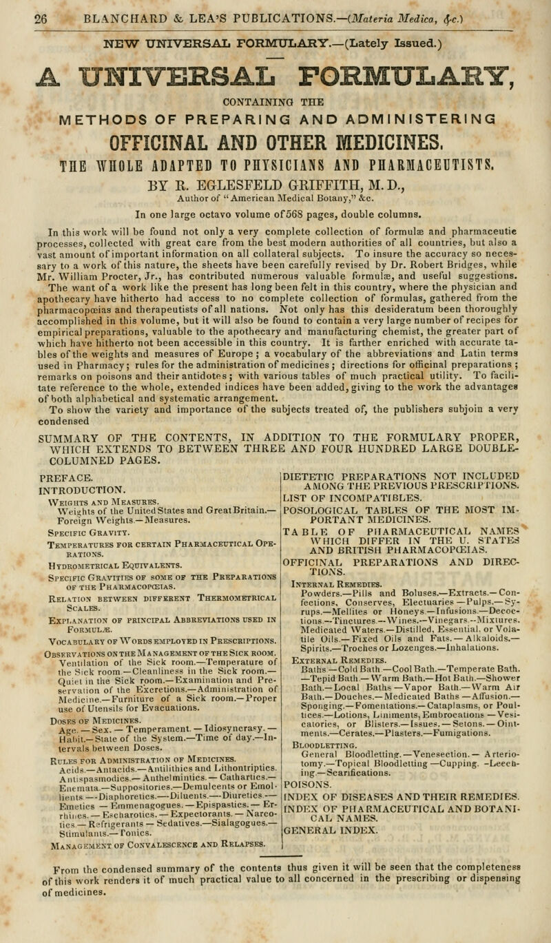 NEW UNIVERSAL FORMULARY.—(Lately Issued.) A UNIVERSAlT FORMULAHY, CONTAINING THE METHODS OF PREPARING AND ADMINISTERING OFFICINAL AND OTHER MEDICINES. THE WHOLE ADAPTED TO PHYSICIANS AND PHARMACEUTISTS. BY R. EGLESFELD GRIFFITH, M. D., Author of American Medical Botany, &c. In one large octavo volume of568 pages, double columns. In this work will be found not only a very complete collection of formulsB and pharmaceutic processes, collected with great care from the best modern authorities of ail countries, but also a vast amount of important information on all collateral subjects. To insure the accuracy so neces- sary to a work of this nature, the sheets have been carefully revised by Dr. Robert Bridges, while Mr. William Procter, Jr., has contributed numerous valuable formulie, and useful suggestions. The want of a work like the present has long been felt in this country, where the physician and apothecary have hitherto had access to no complete collection of formulas, gathered from the pharmacopoeias and therapeutists of all nations. Not only has this desideratum been thoroughly accomplished in this volume, but it will also be found to contain a very large number of recipes for empirical preparations, valuable to the apothecary and manufacturing chemist, the greater part of which have hitherto not been accessible in this country. It is farther enriched with accurate ta- bles of the weights and measures of Europe ; a vocabulary of the abbreviations and Latin terms used in Pharmacy; rules for the administration of medicines ; directions for officinal preparations; reinarks on poisons and their antidotes; with various tables of much practical utility. To facili- tate reference to the whole, extended indices have been added, giving to the work the advantages of both alphabetical and systematic arrangement. To show the variety and importance of the subjects treated of, the publishers subjoin a very condensed SUMMARY OF THE CONTENTS, IN ADDITION TO THE FORMULARY PROPER, WHICH EXTENDS TO BETWEEN THREE AND FOUR HUNDRED LARGE DOUBLE- COLUMNED PAGES. PREFACE. INTRODUCTION. Weights and Measures. Weii^hts of the UniledStates and GreatBritain.— Foreign Weights—Measures. Specific Gravity. Temperatures for certain Pharmaceutical Ope- rations. Htdrometeical Equivalents. Specific Gravities OF some op the Preparations OF the Pharmacopceias. REL^TION BETWEEN DIFFERENT ThERMOMETRICAL Scales. Explanation of principal Abbreviations used in Formulae. Vocabulary OF Words employed in Prescriptions. Observations on the Management of the Sick room. Ventilation of the Sick room.—Temperature of the Sick room —Cleanliness in the Sick room.— Quiet in the Sick room.—Examination and Pre- servation of the Excretions.—Administration of Medicine.—Furniture of a Sick room.—Proper use of Utensils for Evacuations. Doses of Medicines. Age. _ Sex. — Temperament. — Idiosyncrasy. — Haliit.—Slate of the System.—Time of day.—In- tervals between Doses. Rules for Administration of Medicines. Acijs—Antacids—Antilithics and Lithontriptics. Antispasmodics — Anthelmintics.- Cathartics.— Eiiemata—Suppositories.—Demulcents or Emol- liPtit.ci —Diaphoretics.—Diluents.—Diuretics — Emetics — Emmenagogues. — Epispastics.— Er- rhines. — E^charotics. — Expectorants. — Narco- lics — Refrigerants — Sedatives.—Sialagogues.— Stimulants.—Tonics. Management of Convalescence and Relapses. DIETETIC PREPARATIONS NOT INCLUDED AMONG THE PREVIOUS PRESCRIPTIONS. LIST OP INCOMPATIBLES. POSOLOGICAL TABLES OF THE MOST IM- PORTANT MEDICINES. TABLE OF PHARMACEUTICAL NAMES ^ WHICH DIFFER IS THE U. STATES AND BRITISH PHARMACOPCEIAS. OFFICINAL PREPARATIONS AND DIREC- TIONS. Internal Remedies. Powders.—Pills and Boluses.—Extracts.-Con- fections, Conserves, Electuaries—Pulps.— Sy- rups.—Mellites or Honeys—Infusions.—Decoc- tions.—Tinctures—Wines.—Vinegars -Mixtures. Medicated Waters—Distilled, Essential, or Vola- tile Oils —Fixed Oils and Fats. —Alkaloids.— Spirits.—Troches or Lozenges.—Inhalations. External Remedies. Baths —Cold Bath —Cool Bath.—Temperate Bath. —Tepid Bath — Warm Bath.—Hot Bath.—Shower Bath.—Local Baths—Vapor Bath.— Warm Air Bath.—Douches.—Medicated Baths —Affusion.— Sponging.— Fomentations.—Cataplasms, or Poul- tices.—Lotions, Liniments, Embrocalious —Vesi- catories, or Blisters.—Issues. — Selons. — Oint- ments.—Cerates.—Plasters.—Fumigations. Bloodletting. General Bloodletting.—Venesection.— Arterio- tomy.—Topical Bloodletting—Cupping. -Leecd- ing—Scarifications. POISONS. INDEX OF DISEASES AND THEIR REMEDIES. INDEX OF PHARMACEUTICAL AND BOTANI- CAL NAMES. GENERAL INDEX. From the condensed summary of the contents thus given it will be seen that the completeness of this work renders it of much practical value to all concerned in the prescribing or dispensing of medicines.