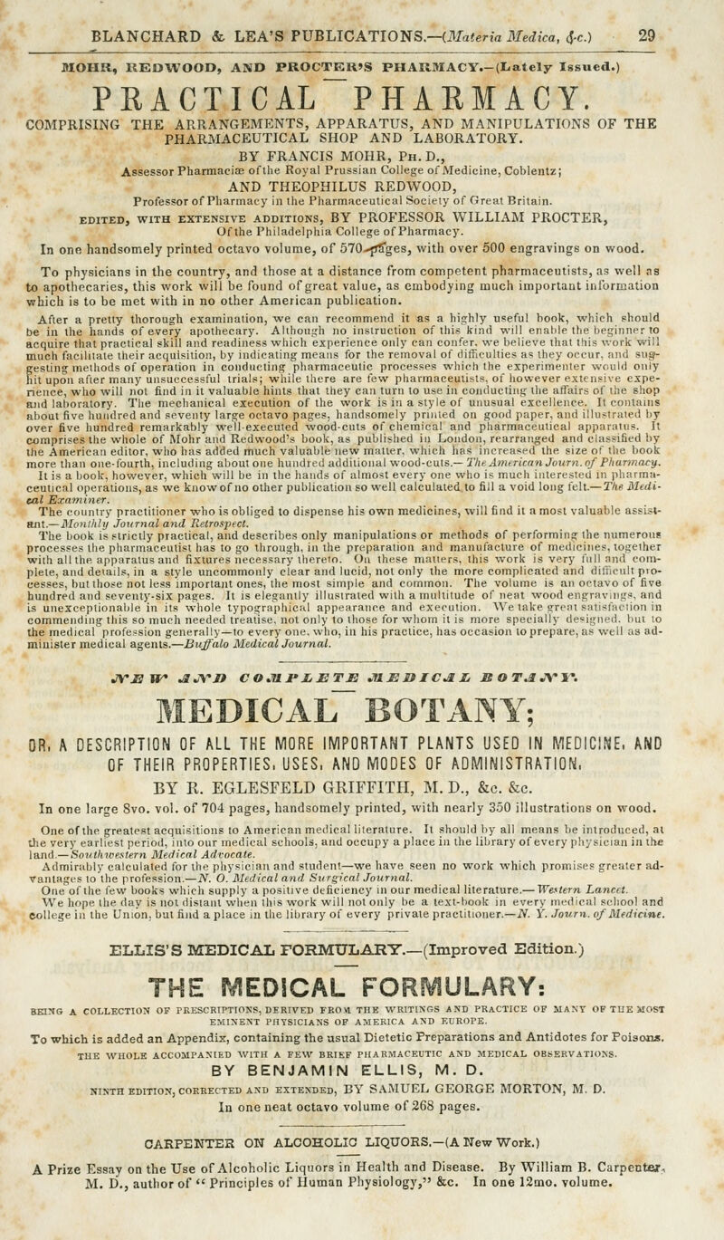 MOHR, REDWOOD, AND PROCTER>S PHAIlMACY.-(Iiately Issued.) PEACTICAL^PHAEMACY. COMPRISING THE ARRANGEMENTS, APPARATUS, AND MANIPULATIONS OF THE PHARMACEUTICAL SHOP AND LABORATORY. BY FRANCIS MOHR, Ph. D., Assessor Pharmaciae of the Royal Prussian College of Medicine, Coblentz; AND THEOPHILUS REDWOOD, Professor of Pharmacy in the Pharmaceutical Society of Great Britain. EDITED, WITH EXTENSIVE ADDITIONS, BY PROFESSOR WILLIAM PROCTER, Of the Philadelphia College of Pharmacy. In one handsomely printed octavo volume, of 570-^ges, with over 500 engravings on wood. To physicians in the country, and those at a distance from competent pharmaceutists, as well as to apotliecaries, this work will be found of great value, as embodying much important information which is to be met with in no other American publication. After a pretty thorough examination, we can recommend it as a highly useful hook, which should be in the hands of every apothecary. Although no instruction of this kind will enable the lieginner to acquire that practical skill and readiness which experience only can confer, we believe that this work will much facilitate their acquisition, by indicating means for the removal of difficulties as they occur, and su^ gesling methods of operation in conducting pharmaceutic processes which the experimenter would only hit upon after many unsuccessful trials; while there are few pharmaceutists, of however extensive expe- rience, who will not find in it valuable hints that they can turn to use in conducting the affairs of the shop and laboratory. The mechanical execution of the work is in a style of unusual excellence. It contains about five hundred and seventy large octavo pages, handsomely printed on good paper, and illustrated by over five hundred remarkably well-executed wood-cuts of chemical and pharmaceutical apparatus. It comprises the whole of Mohr and Redwood's book, as published in London, rearranged and classified by the American editor, who has added much valuable new matter, which has increased the size of the book more than one-fourth, including about one hundred additional wood-cuts.— The American Joimi. of Pharmacy. It is a book, however, which will be in the hands of almost every one who is much interested in pharma- ceutical operations, as we knowof no other publication so well calculated to fill a void long felt.— The Medi- cal Examiner. The country practitioner who is obliged to dispense his own medicines, will find it a most valuable assist- ant.— Monthly Journal and B.etrospecl. The book is strictly practical, and describes only manipulations or methods of performing the numerous processes the pharmaceutist has to go through, in the preparation and manufacture of medicines, together with all the apparatus and fixtures necessary thereto. On these mailers, this work is very full and com- plete, and details, in a style uncommonly clear and lucid, not only the more complicated and difficult pro- cesses, but those not less important ones, the most simple and common. The volume is an octavo of five hundred and seventy-six pages. It is elegantly illustrated with a multitude of neat wood engravings, and is unexceptionable in its whole typographical appearance and execution. We take gre.U satisfaction in commending this so much needed treatise, not only to those for whom it is more specially designed, but to the medical profession generally—to every one. who, in his practice, has occasion to prepare, as well as ad- minister medical agents.—Buffalo MedicalJournal. JVEW* ^JVn C O JU.JP Jj JB T JB JtlJSIUC^Ij Ji OT.tJV'W. medical BOTANY; OR. A DESCRIPTION OF ALL THE MORE IMPORTANT PLANTS USED IN MEDICINE. AND OF THEIR PROPERTIES, USES. AND MODES OF ADMINISTRATION. BY R. EGLESFELD GRIFFITH, M. D., &c. &c. In one large 8vo. vol. of 704 pages, handsomely printed, with nearly 350 illustrations on wood. One of the greatest acquisitions to American medical literature. It should by all means be introduced, al the very earliest period, into our medical schools, and occupy a place in the library of every physician in the land.— Soinhwestern Medical Advocate. Admirably calculated for the physician and student—we have seen no work which promises greater ad- vantages to the profession.—N. O. Medical and Surgical Journal. One of the few books which supply a positive deficiency m our medical literature.— We.'itern Lancet. We hope the day is not distant wlien this work will not only be a lext-book in every medical school and eollege in the Union, bat find a place in the library of every private practitioner.—N. Y. Journ. of Medicine. ELLIS'S MEDICAL FORMULARY.—(Improved Edition.) THE MEDICAL FORMULARY: BEIT«G A COLLECTION OF PRESCBTPTIONS, DERIVED FROVl THE WRITINGS AND PRACTICE OP MANT OF THE MOST EMINENT PHYSICIANS OF AMERICA AND EUROPE. To which is added an Appendix, containing the usual Dietetic Preparations and Antidotes for Poisons. THE WHOLE ACCOMPANIED WITH A FEW BRIEF PHARMACEUTIC AND MEDICAL OBSERVATIONS. BY BENJAMIN ELLIS, M. D. NINTH EDITION, CORRECTED AND EXTENDED, BY SAMUEL GEORGE MORTON, M. D. In one neat octavo volume of 268 pages. CARPENTER ON ALOOHOLIO LIQUORS.—(A New Work.) A Prize Essay on the Use of Alcoholic Liquors in Health and Disease. By William B. Carpentej, M. D,, author of  Principles of Human Physiology, &c. In one 12mo. volume.