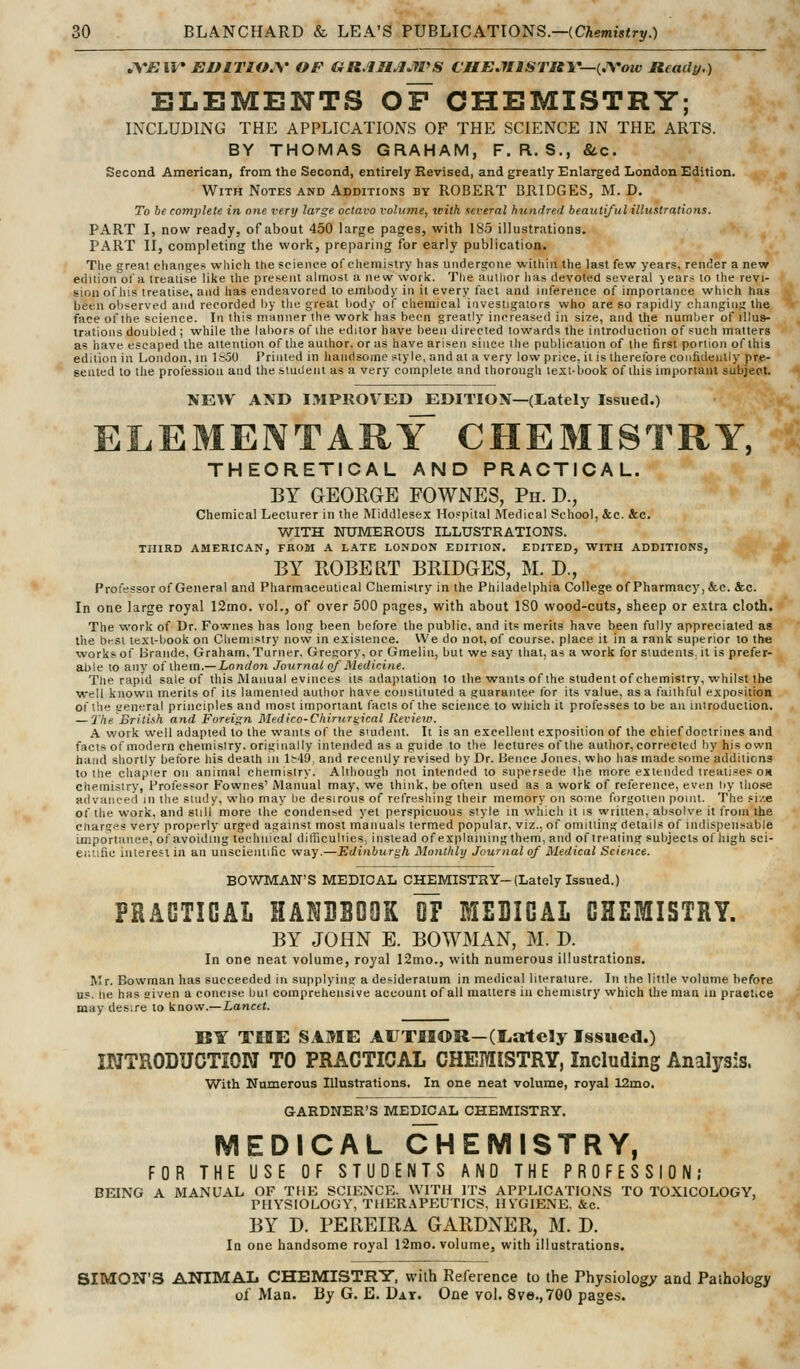^^*JEII^ EUlTlOJ\' OP GR.IH^JfPS CJIEJIlSTRY—{JVow Ready.) ELEMENTS OF CHEMISTRY; INCLUDING THE APPLICATIONS OF THE SCIENCE IN THE ARTS. BY THOMAS GRAHAM, F. R. S., &c. Second American, from the Second, entirely Revised, and greatly Enlarged London Edition. With Notes and Additions by ROBERT BRIDGES, M. D, To be complete in one very large octavo volume, with several hundred beautiful illustrations. PART I, now ready, of about 450 large pages, with 185 illustrations. PART II, completing the work, preparing for early publication. The great cliaiiges wliich the science of cliemistry has undersrone witliin the last few years, render a new ed 11 ion of a treatise like the present almost a new work. The author has devoted several jears to the revi- sion oi'his treatise, and has endeavored to emljody in il every fact and inference of importance which has been observed and recorded by the great body of chemical investigators who are so rapidly changing the face of the science. In this manner the work has been greatly increased in size, and the number of illus- trations doubled ; while the labors of the editor have been directed towards the introduction of such matters as have escaped the attention of the author, or as have arisen since the publication of the first portion of this edition in London, in 1&50 Printed in handsome style, and at a very low price, il is therelbre confidently pre- sented to the profession and the student as a very coinplele and thorough text-book of this important subject. NEW AND IMPROVED EDITIOX—(tately Issued.) ELEMENTARY CHEMISTRY, THEORETICAL AND PRACTICAL. BY GEOEGE FOWNES, Ph. D., Chemical Lecturer in the Middlesex Hospital Medical School, &c. &c. WITH NUMEROUS ILLUSTRATIONS. THIRD AMERICAN, FROM A LATE LONDON EDITION. EDITED, WITH ADDITIONS, BY ROBE LIT BRIDGES, M. D., Prolessor of General and Pharmaceutical Chemistry in the Philadelphia College of Pharmacy, &c. &c. In one large royal 12mo. vol., of over 500 pages, with about 180 wood-cuts, sheep or extra cloth. The work of Dr. Fownes has long been before the public, and its merits have been fully appreciated as the brsl text-book on Chemistry now in existence. We do not, of course, place it in a rank superior to the works of Brande, Graham, Turner. Gregory, or Gmelin, but we say that, as a work for students, it is prefer- able to any of them.— Londo7i Journal of Medicine. The rapid sale of this Manual evinces its adaptation to tlie wants of the student of chemistry, whilst the well known merits of its lamented author have constituted a guarantee lor its value, as a laiihful exposition of the general principles and most important facts of the science to wliich it professes to be an introduction. — The Briliih and Foreign Medlco-Chirur^ical Review. A work well adapted to the wants of the student. It is an excellent exposition of the chief doctrines and facts of modern chemistry, originally intended as a guide to the lectures of the aullior, corrected by his own hand shortly before his death in ls49 and recently revised by Dr. lience Jones, who has made some additions to the chapier on animal chemistry. Altliough not intended to supersede the more extended treatises ok chemisiry. Professor Fownes' Manual may, we think, be ofteti used as a work of reference, even liy those advanced in the sliidy, who may be desirous of refreshing their memory on some forgotten point. The si/.e ot the work, and still more the condensed yet perspicuous style in which it is written, aljsolve it from the cnarges very properly urged against most manuals termed popular, viz., of omitting details of indispensable importance, of avoiding technical difficulties, instead of explainingthem, and of treating subjects ol lugh sci- er.tifie interest in an unscientific way.—Edinburgh Monthly Journal of Medical Science. BOWMAN'S MEDICAL CHEMISTRY-(Lately Issued.) PRACTICAL HANBBOQK OF MEBIGAL CHEMISTRY. BY JOHN E. BOWMAN, M. D. In one neat volume, royal 12mo., with numerous illustrations. Mr. Bowman has succeeded in supplying: a desideratum in medical literature. In the little volume before us. he has given a concise but comprehensive account of all matters in chemistry which the man in pracl.ce may ilesire to know.—ionctt. B¥ THE SAME AUTfilOR—(Irately Issued.) IWTRODUCTiON TO PRACTICAL CHEMISTRY, Including Analysis. With Numerous Illustrations, In one neat volume, royal 12mo. GARDNER'S MEDICAL CHEMISTRY. MEDICAL c'hEMISTRY, FOR THE USE OF STUDENTS AND THE PROFESSION; BEING A MANUAL OF THE SCIENCE. WITH ITS APPLICATIONS TO TOXICOLOGY, PHYSIOLOGY, THERAPEUTICS, HVGIENB. &c. BY D. PEREIRA GARDNER, M. D. In one handsome royal I2mo. volume, with illustrations. SIMON'S ANIMAL CHEMISTRY, with Reference to the Physiology and Pathology ol' Man. By G. E. Dat. One vol. 8ve.,7G0 pages.