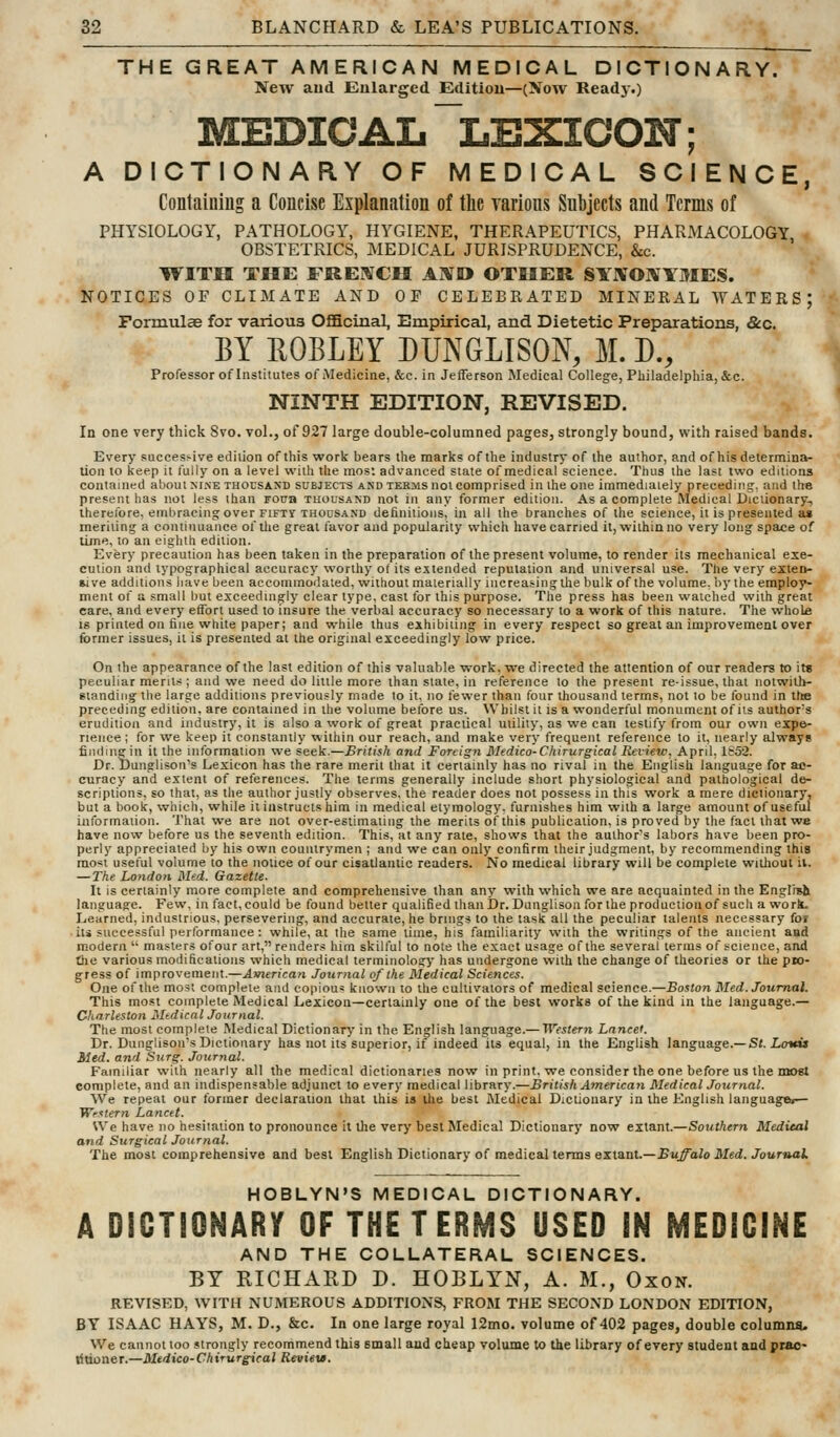 THE GREAT AMERICAN MEDICAL DICTIONARY. New and Enlarged Editiou—(Xow Ready.) MEDICAL lexicon ; A DICTIONARY OF MEDICAL SCIENCE, Containing a Concise Explanation of the larious Subjects and Terms of PHYSIOLOGY, PATHOLOGY, HYGIENE, THERAPEUTICS, PHARMACOLOGY OBSTETRICS, MEDICAL JURISPRUDENCE, &c. IFITH THE FREBfCH AlVO OTHER SYiVOIVYMES. NOTICES OF CLIMATE AND OF CELEBRATED MINERAL WATERS; Formulae for various Officinal, Empirical, and Dietetic Preparations, &c. BY ROBLEY DUNGLISON, M. D., Professor of Institutes of Medicine, &c. in Jefferson Medical College, Philadelphia, &c. NINTH EDITION, REVISED. In one very thick 8vo. vol., of 927 large double-columned pages, strongly bound, with raised bands. Every successive edition of this work bears the marks of the industry of the author, and of his determina- tion to keep it I'ully on a level with the most advanced state of medical science. Thus the last two editions contained about xine thousand subjects and terms not comprised in the one immediately preceding, and the present has not less than Foua thousand not in any former edition. As a complete Medical Dictionary, therefore, embracing over FIFTY THOUSAND definitions, in all the branches of the science, it is presented a» meriting a continuance of tlie great I'avor and popularity which have earned it, within no very long space of lime, to an eighth edition. Every precaution has been taken in the preparation of the present volume, to render its mechanical exe- cution and typographical accuracy worthy of its extended reputation and universal use. The very exten- nve additions have been accommodated, without materially increasing the bulk of the volume, by the employ- ment of a small but exceedingly clear type, cast for this purpose. The press has been watched with great care, and every effort used to insure the verbal accuracy so necessary to a work of this nature. The whola IS printed on fine white paper; and while thus exhibiting in every respect so great an improvement over former issues, it is presented at the original exceedingly low price. On the appearance of the last edition of this valuable work, we directed the attention of our readers to it« peculiar merits ; and we need do little more than state, in reference to the present reissue, that notwilb- gtandiiig the large additions previously made to it. no fewer than four thousand terms, not to be found in tte preceding edition, are contained in the volume before us. Whilst it is a wonderful monument of its authors erudition and industry, it is also a work of great practical utility, as we can testify from our own expe- rience ; for we keep it constantly within our reach, and make very frequent reference to it, nearly always fiiidinsrin it the information we seek.—British and Foreign Medico-C/iirurgical Review. April, it52. Dr. Dunglison's Lexicon has the rare merit that it certainly has no rival in the English language for ac- curacy and extent of relerences. The terms generally include short physiological and pathological de- scriptions, so that, as the author justly observes, the reader does not possess in this work a mere dictionary, but a book, which, while it instructs him in medical etymology. turnishes him with a large amount of useful iuformation. That we are not over-estimating the merits of this publication, is proved by the fact that we have now before us the seventh edition. This, at any rate, shows that the author's labors have been pro- perly appreciated by his own countrymen ; and we can only confirm their judgment, by recommending this mo«t useful volume to the notice of our cisatlantic readers. No medical library will be complete wiiliout ii, — The Lo}idon Med. Gazette. It is certainly more complete and comprehensive than any with which we are acquainted in the English language. Few, in fact, could be found belter qualified thanJJr. Dunglison for the production of such a wort Learned, industrious, persevering, and accurate, he brings to the task all the peculiar talents necessary for iti successful performance : while, at the same time, his familiarity with the writings of the ancient and modern  masters ofour art, renders him skilful to note the exact usage of the several terras of science, and the various modifications which medical terminology has undergone with the change of theories or the pw- gress of improvement.—American Journal 0/the Medical Sciences. One of the most complete and eopiou? known to the cultivators of medical science.—Boston Med. Journal. This most complete Medical Lexicon—certainly one of the best works of the kind in the language.— Charleston Medical Journal. The most complete Medical Dictionary in the English language.— Western Lancet. Dr. Dunglison's Dictionary has not its superior, if indeed its equal, in the English language.—Sr. Lot*** Med. and Surg. Journal. Familiar with nearly all the medical dictionaries now in print, we consider the one before us the most complete, and an indispensable adjunct to every medical library.—British American Medical Journal. We repeat our former declaration that this is ihe best Medical Dictionary in the English language.— Western Lancet. We have no hesitation to pronounce it the very best Medical Dictionary now extant.—Southern Medical and Surgical Journal. The most comprehensive and best English Dictionary of medical terms extant.—Bu^oio Med./our»al HOBLYN'S MEDICAL DICTIONARY. A DICTIONARY OF THE TERMS USED IN MEDICINE AND THE COLLATERAL SCIENCES. BY RICHARD D. HOBLYN, A. M., Oxon. REVISED, WITH NUMEROUS ADDITIONS, FROM THE SECOND LONDON EDITION, BY ISAAC HAYS, M. D., &c. In one large royal 12mo. volume of 402 pages, double columna. We cannot too strongly recommend this small and cheap rolume to the library of every student and prac- titioner.—Mtdico-Chirurgical Reviev.