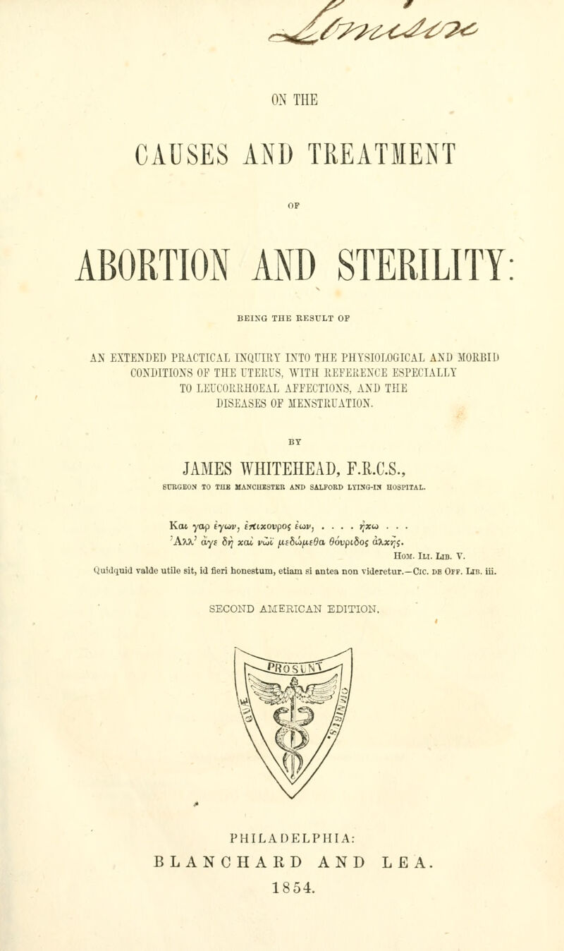 i!^^%^^^^<^;^^^ ON THE CAUSES AND TREATMENT ABORTION AND STERILITY BEING THE RESULT OF AN EXTENDED PRACTICAL INQUIRY INTO THE PHYSIOLOGICAL AND MORBID CONDITIONS OF THE UTERUS, WITH REFERENCE ESPECIALLY TO LEUCORRHOEAL AFFECTIONS, AND THE DISEASES OF MENSTRUATION. JAMES WHITEHEAD, F.R.C.S., SURGEON TO THB MANCHESTER AND SALFORD LYING-IN HOSPITAL. Kot yop iyuiv, f jtixovpoj iu)v, .... jjxw . . . 'A^' ays 8t} xai vw'C ficbJifitOa SovpiSoj d^x^j. HoM. Ill Lib. V. Quidquid valde utile sit, id fieri honestum, etiam si antea non videretur.—Cic. db Off. Lib. iii. SECOND AMERICAN EDITION. PHILADELPHIA: BLANCHARD AND LEA 1854.