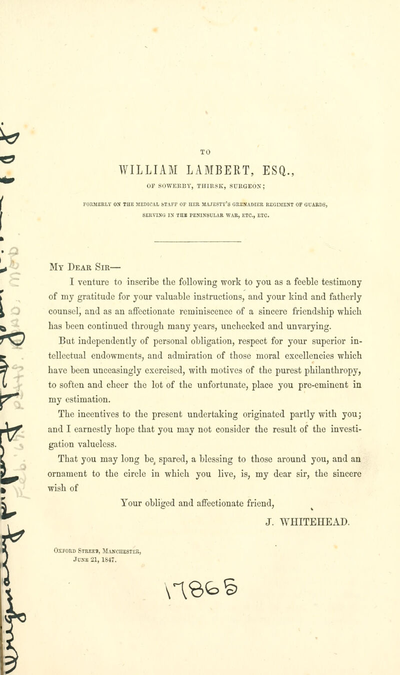 TO WILLIAM LAMBERT, ESQ., OF SOWEKEY, THIRSK, SURGEON; FORMERLY ON THE MEDICAL bTAFF OF HER MAJESTY'S GRENADIER REGIMENT OF GUARDS, SERVING IN THB PENINSULAR WAR, ETC., ETC. My Dear Sir— I venture to inscribe the following work to you as a feeble testimony of my gratitude for your valuable instructions, and your kind and fatherly counsel, and as an affectionate reminiscence of a sincere friendship which has been continued through many years, unchecked and unvarying. But independently of personal obligation, respect for your superior in- tellectual endowments, and admiration of those moral excellencies which have been unceasingly exercised, with motives of the purest philanthropy, to soften and cheer the lot of the unfortunate, place you pre-eminent in my estimation. The incentives to the present undertaking originated partly with youj and I earnestly hope that you may not consider the result of the investi- gation valueless. That you may long be^ spared, a blessing to those around you, and an ornament to the circle in which you live, is, my dear sir, the sincere wish of Your obliged and affectionate friend, J. WHITEHEAD. Oxford Streei, MANcaESiER, June 21,1847. n<d^^