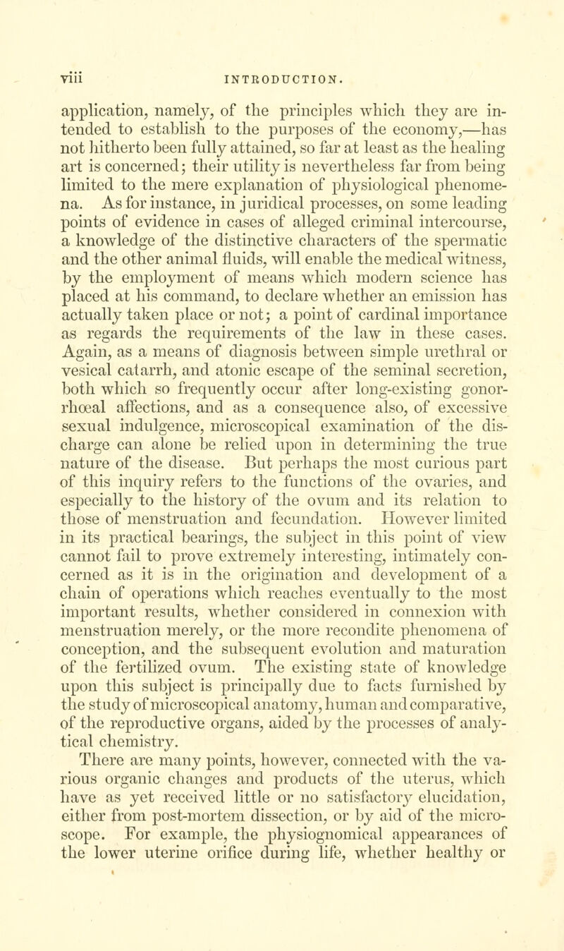 application, namely, of the principles which they are in- tended to establish to the purposes of the economy,—has not hitherto been fully attained, so far at least as the healing art is concerned; their utility is nevertheless far from being limited to the mere explanation of physiological phenome- na. As for instance, in juridical processes, on some leading points of evidence in cases of alleged criminal intercourse, a knowledge of the distinctive characters of the spermatic and the other animal fluids, will enable the medical witness, by the employment of means which modern science has placed at his command, to declare whether an emission has actually taken place or not; a point of cardinal importance as regards the requirements of the law in these cases. Again, as a means of diagnosis between simple urethral or vesical catarrh, and atonic escape of the seminal secretion, both which so frequently occur after long-existing gonor- rhoea! affections, and as a consequence also, of excessive sexual indulgence, microscopical examination of the dis- charge can alone be relied upon in determining the true nature of the disease. But perhaps the most curious part of this inquiry refers to the functions of the ovaries, and especially to the history of the ovum and its relation to those of menstruation and fecundation. However limited in its practical bearings, the subject in this point of view cannot fail to prove extremely interesting, intimately con- cerned as it is in the origination and development of a chain of operations which reaches eventually to the most important results, whether considered in connexion with menstruation merely, or the more recondite phenomena of conception, and the subsequent evolution and maturation of the fertilized ovum. The existing state of knowledge upon this subject is principally due to facts furnished by the study of microscopical anatomy, human and comparative, of the reproductive organs, aided by the processes of analy- tical chemistry. There are many points, however, connected with the va- rious organic changes and products of the uterus, which have as yet received little or no satisfactory elucidation, either from post-mortem dissection, or by aid of the micro- scope. For example, the physiognomical appearances of the lower uterine orifice during life, whether healthy or