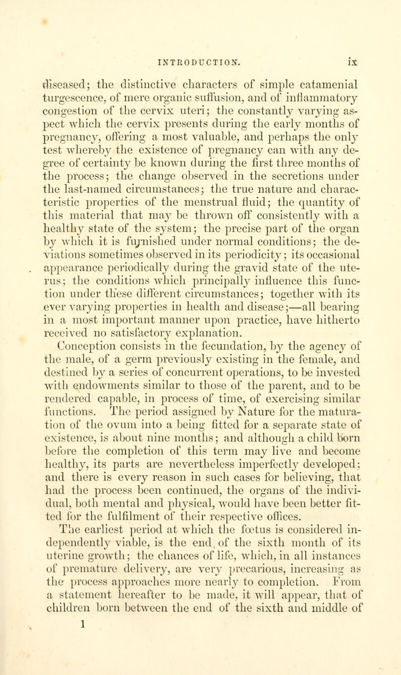 diseased; the distinctive characters of simple catamenial turgescence, of mere organic suffusion, and of inflammatory congestion of the cervix uteri; the constantly varying as- pect which the cervix presents during the early months of pregnancy, offering a most valuable, and perhaps the only test whereby the existence of pregnancy can with any de- gree of certainty be known during the first three months of the process; the change observed in the secretions under the last-named circumstances; the true nature and charac- teristic properties of the menstrual fluid; the quantity of this material that may be thrown ofl' consistently with a healthy state of the system; the precise part of the organ by which it is furnished under normal conditions; the de- viations sometimes observed in its periodicity; its occasional appearance periodically during the gravid state of the ute- rus; the conditions which principally influence this func- tion under these different circumstances; together with its ever varying properties in health and disease;—all bearing in a most important manner upon practice, have hitherto received no satisfactory explanation. Conception consists in the fecundation, by the agency of the male, of a germ previously existing in the female, and destined by a series of concurrent operations, to be invested with endowments similar to those of the parent, and to be rendered capable, in process of time, of exercising similar functions. The period assigned by Nature for the matura- tion of the ovum into a being fitted for a separate state of existence, is about nine months; and although a child born before the completion of this term may live and become healthy, its parts are nevertheless imperfectly developed; and there is every reason in such cases for believing, that had the process been continued, the organs of the indivi- dual, both mental and physical, would have been better fit- ted for the fulfilment of their respective offices. The earliest period at which the fa'tus is considered in- dependently viable, is the end, of the sixth month of its uterine growth; the chances of life, which, in all instances of premature delivery, are very precarious, increasing as the process approaches more nearly to completion. From a statement hereafter to be made, it will appear, that of children born between the end of the sixth and middle of