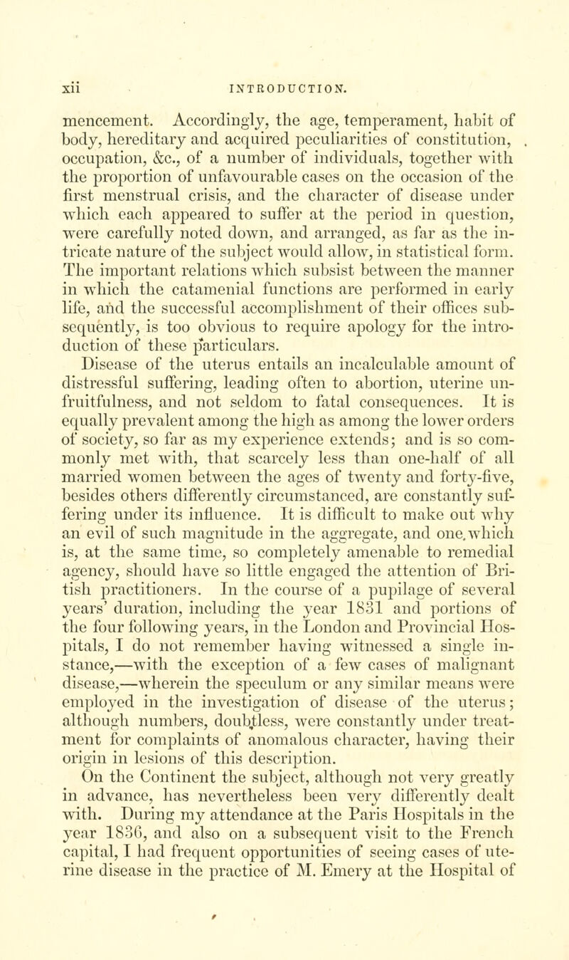 menceineTit. Accordingly, the age, temperament, habit of body, hereditary and acquired peculiarities of constitution, occupation, &c., of a number of individuals, together with the proportion of unfavourable cases on the occasion of the first menstrual crisis, and the character of disease under which each appeared to suffer at the period in question, were carefully noted down, and arranged, as far as the in- tricate nature of the subject would allow, in statistical form. The important relations which subsist between the manner in which the catamenial functions are performed in early life, and the successful accomplishment of their offices sub- sequently, is too obvious to require apology for the intro- duction of these particulars. Disease of the uterus entails an incalculable amount of distressful suffering, leading often to abortion, uterine un- fruitfulness, and not seldom to fatal consequences. It is equally prevalent among the high as among the lower orders of society, so far as my experience extends; and is so com- monly met with, that scarcely less than one-half of all married women between the ages of twenty and forty-five, besides others differently circumstanced, are constantly suf- fering under its influence. It is difficult to make out why an evil of such magnitude in the aggregate, and one. which is, at the same time, so completely amenable to remedial agency, should have so little engaged the attention of Bri- tish practitioners. In the course of a pupilage of several years' duration, including the year 1831 and portions of the four following years, in the London and Provincial Hos- pitals, I do not remember having witnessed a single in- stance,—with the excej)tion of a few cases of malignant disease,—wherein the speculum or any similar means were employed in the investigation of disease of the uterus; although numbers, doub,tless, were constantly under treats ment for complaints of anomalous character, having their origin in lesions of this description. On the Continent the subject, although not very greatly in advance, has nevertheless been very differently dealt with. During my attendance at the Paris Hospitals in the year 183G, and also on a subsequent visit to the French capital, I had frequent opportunities of seeing cases of ute- rine disease in the practice of M. Emery at the Hospital of